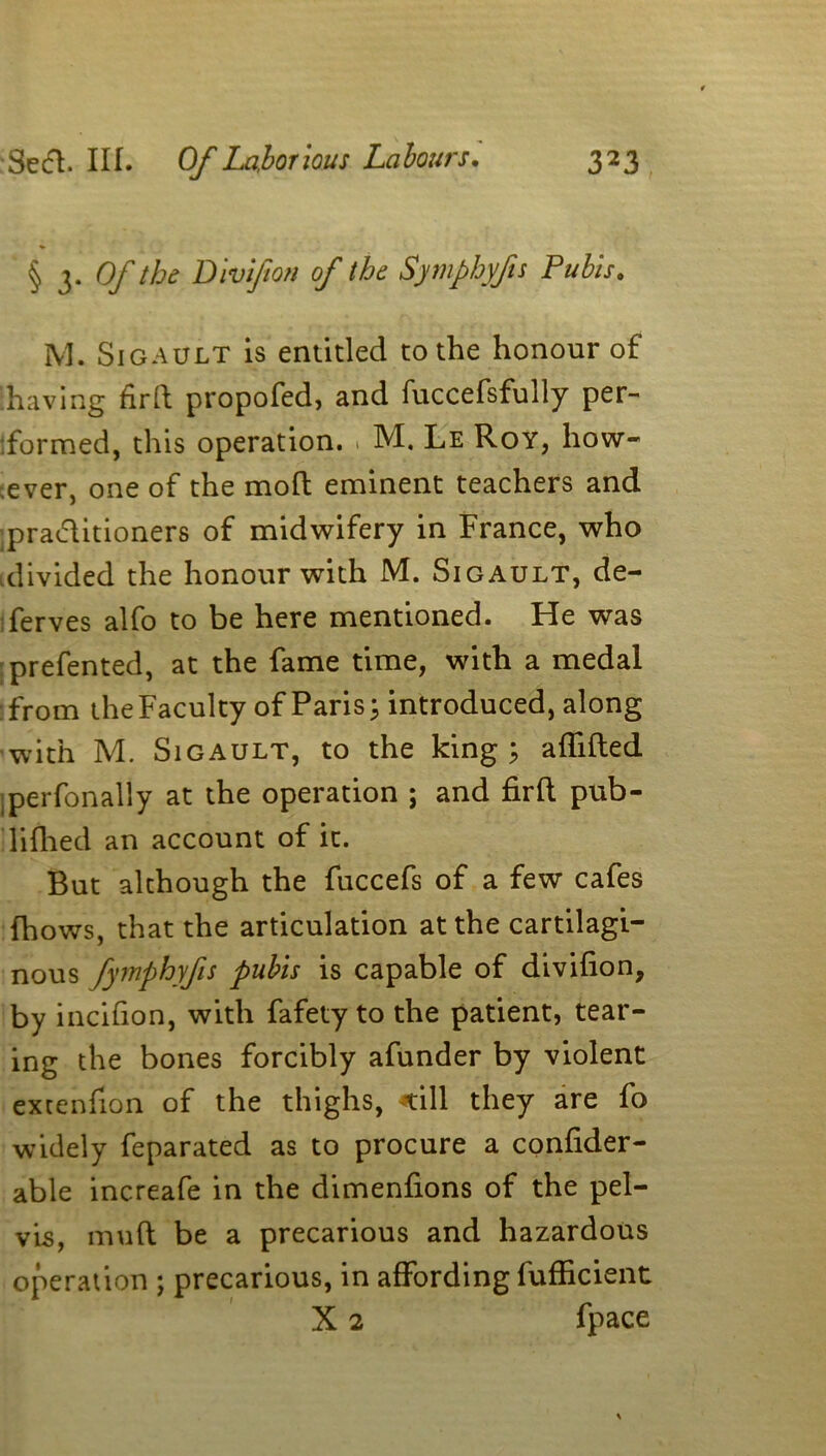 § 3* Of the Divlfion of the Symphyfis Pubis. M. SiGAULT is entitled to the honour of [having firft propofed, and fuccefsfully per- formed, this operation. . M. Le Roy, how- ever, one of the mod eminent teachers and pra&itioners of midwifery in France, who .divided the honour with M. Sigault, de- ferves alfo to be here mentioned. He was prefented, at the fame time, with a medal from the Faculty of Paris; introduced, along with M. Sigault, to the king; affifted perfonally at the operation ; and firfl pub- lifhed an account of it. But although the fuccefs of a few cafes fhows, that the articulation at the cartilagi- nous fymphyfis pubis is capable of divifion, by incifion, with fafety to the patient, tear- ing the bones forcibly afunder by violent extenfion of the thighs, *ill they are fo widely feparated as to procure a confider- able increafe in the dimenfions of the pel- vis, mud be a precarious and hazardous operation ; precarious, in affording fufficient X 2 fpace