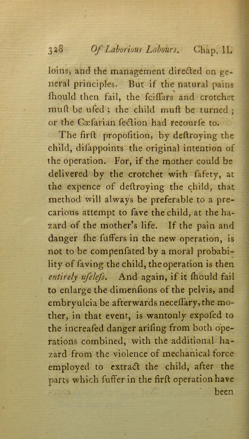 loins, and the management directed on ge- neral principles. But if the natural pains lliould then fail, the fciffars and crotchet mud be ufed ; the child mud be turned ; or the Caffarian fe&ion had recourfe to. The fil'd propofition, by dedroying the child, difappoints the original intention of the operation. For, if the mother could be delivered by the crotchet with fafety, at the expence of dedroying the child, that method will always be preferable to a pre- carious attempt to fave the child, at the ha- zard of the mother’s life. If the pain and danger die differs in the new operation, is not to be compenfated by a moral probabi- lity of faving the child, theoperation is then entirely nfelefs. And again, if it fhould fail to enlarge the dimenfions of the pelvis, and embryulcia be afterwards neceffary, the mo- ther, in that event, is wantonly expofed to the increafed danger aridng from both ope- rations combined, with the additional ha- zard from the violence of mechanical force employed to extrad the child, after the parts which differ in the fird operation have been