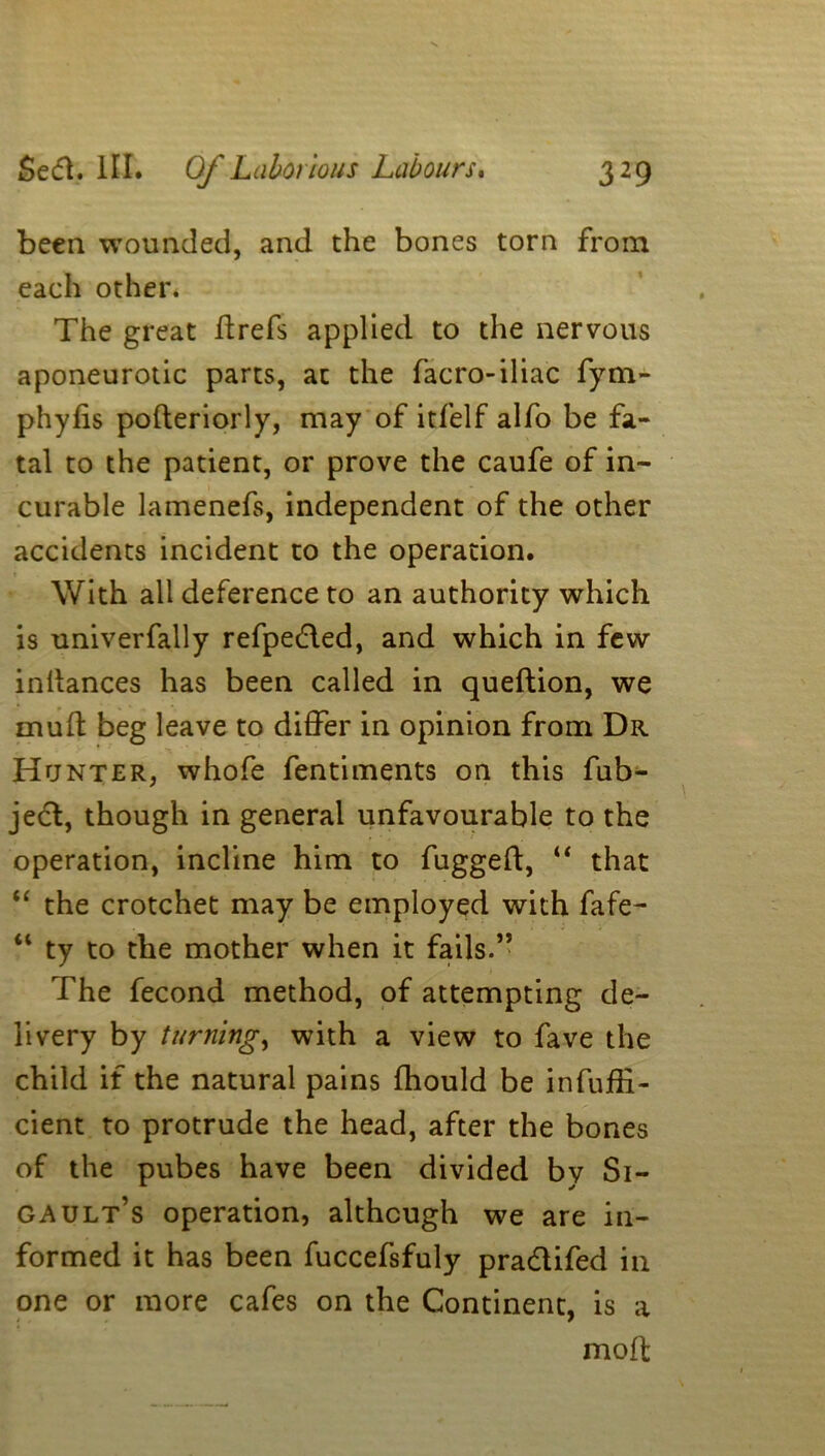 been wounded, and the bones torn from each other. The great drefs applied to the nervous aponeurotic parts, at the facro-iliac fym- phyfis poderiorly, may of itfelf alfo be fa- tal to the patient, or prove the caufe of in- curable lamenefs, independent of the other accidents incident to the operation. With all deference to an authority which is univerfally refpe&ed, and which in few indances has been called in quedion, we mufl beg leave to differ in opinion from Dr Hunter, whofe fentiments on this fub- jecd, though in general unfavourable to the operation, incline him to fugged, “ that “ the crotchet may be employed with fafe- “ ty to the mother when it fails.” The fecond method, of attempting de- livery by turning, with a view to fave the child if the natural pains fhould be infuffi- cient to protrude the head, after the bones of the pubes have been divided by Si- Gault’s operation, although we are in- formed it has been fuccefsfuly pra&ifed in one or more cafes on the Continent, is a mod