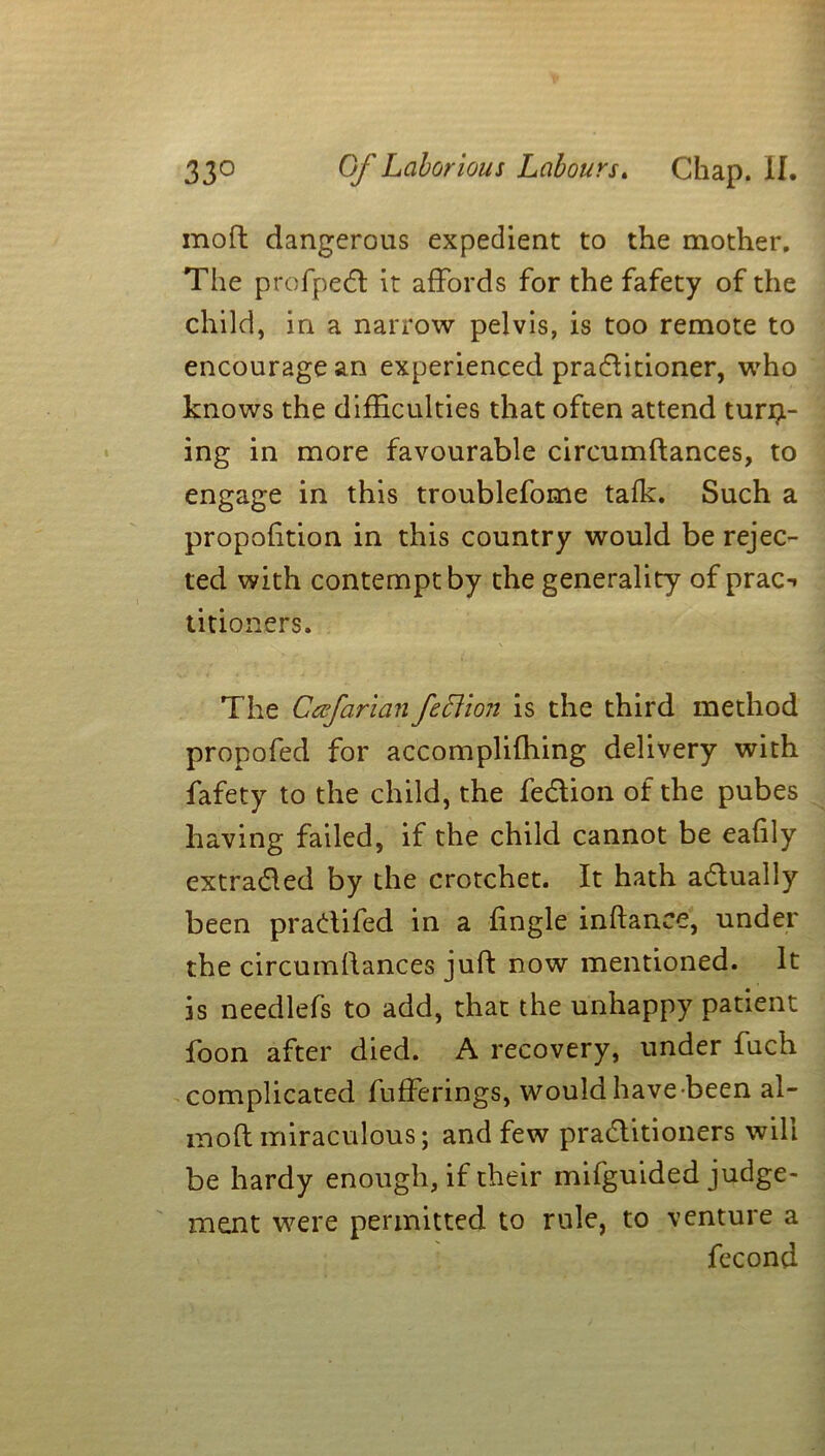 moft dangerous expedient to the mother. The profpedt it affords for the fafety of the child, in a narrow pelvis, is too remote to encourage an experienced practitioner, who knows the difficulties that often attend turn- ing in more favourable circumftances, to engage in this troublefome talk. Such a propofition in this country would be rejec- ted with contempt by the generality of prac-» titioners. \ The Cccfarian Jeff ion is the third method propofed for accompliffiing delivery with fafety to the child, the fe&ion of the pubes having failed, if the child cannot be eafily extracted by the crotchet. It hath actually been practifed in a fingle inftance, under the circumftances juft now mentioned. It is needlefs to add, that the unhappy patient foon after died. A recovery, under fuch complicated bufferings, would have been al- inoft miraculous; and few practitioners will be hardy enough, if their mifguided judge- ment were permitted to rule, to venture a fecond