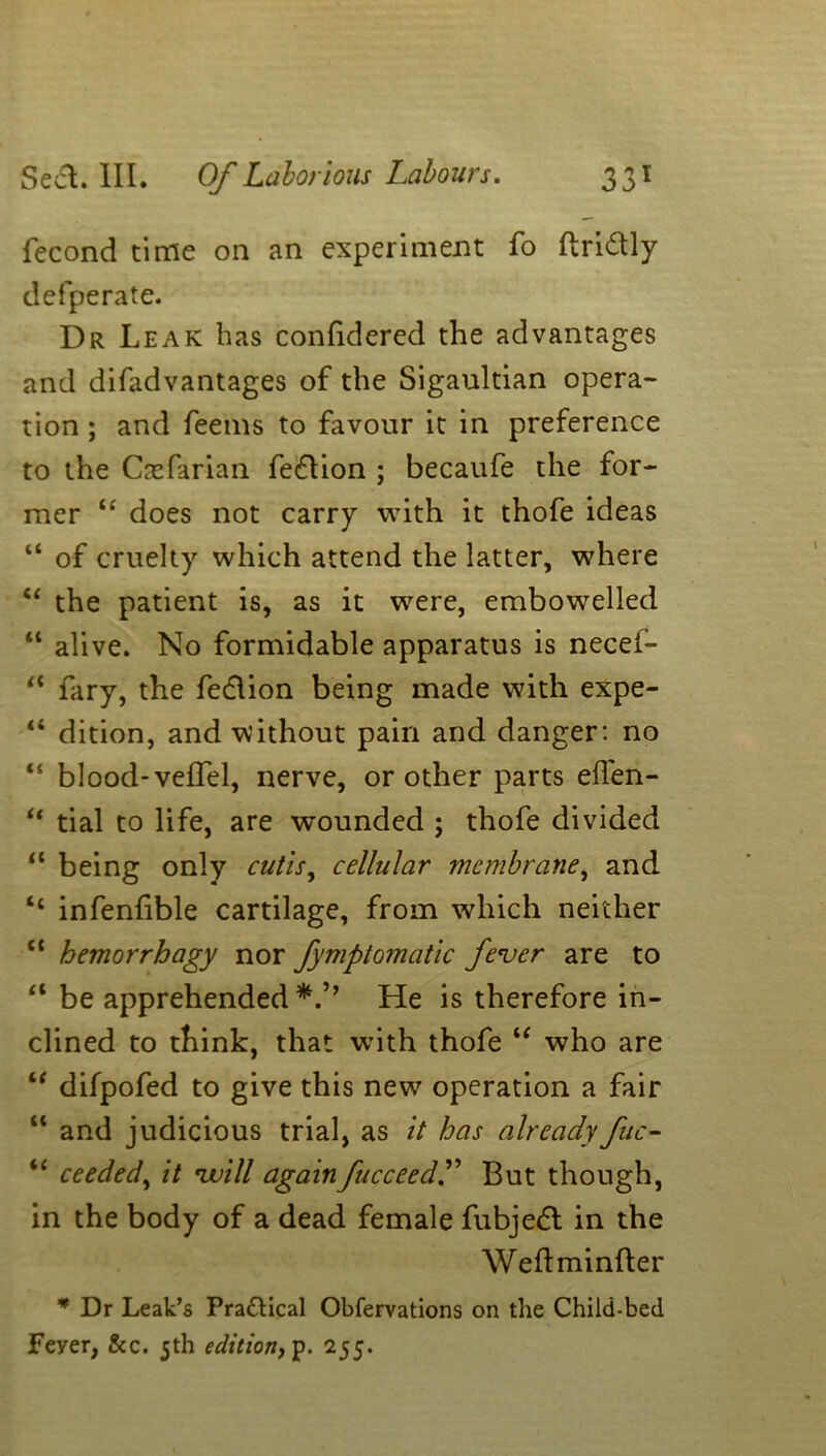 fecond time on an experiment fo firidly defperate. Dr Leak has conhdered the advantages and difadvantages of the Sigaultian opera- tion ; and feems to favour it in preference to the Casfarian fedion ; becaufe the for- mer “ does not carry with it thofe ideas “ of cruelty which attend the latter, where “ the patient is, as it were, embowelled “ alive. No formidable apparatus is necei- “ fary, the fedion being made with expe- “ dition, and without pain and danger: no blood- veil'd, nerve, or other parts eden- “ tial to life, are wounded ; thofe divided a being only cutis, cellular membrane, and “ infendble cartilage, from which neither “ hemorrhagy nor fymptomatic fever are to a be apprehended*.’’ He is therefore in- clined to think, that with thofe “ who are “ difpofed to give this new operation a fair “ and judicious trial, as it has already fuc- “ ceeded, it will again fucceedT But though, in the body of a dead female fubjed in the Weftminfter * Dr Leak’s Practical Obfervations on the Child-bed. Feyer, &c. 5th edition, 255.