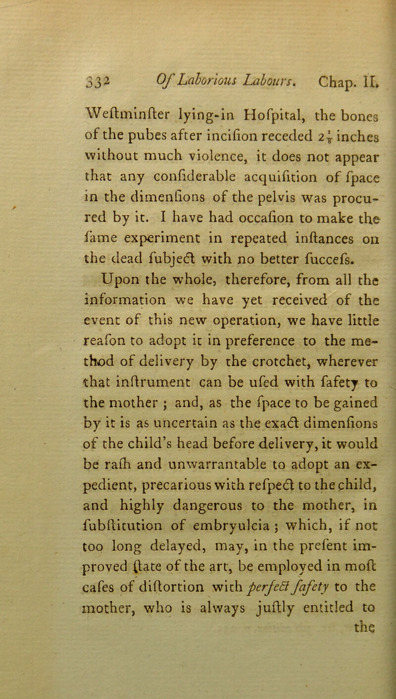 Weftminfter lying-in Hofpital, the bones of the pubes after incilion receded 2\ inches without much violence, it does not appear that any confiderable acquifition of fpace in the dimenlions of the pelvis was procu- red by it. I have had occalion to make the fame experiment in repeated inftances on the dead fubjedl with no better fuccefs. Upon the whole, therefore, from all the information we have yet received of the event of this new operation, we have little reafon to adopt it in preference to the me- thod of delivery by the crotchet, wherever that inftrument can be ufed with fafety to the mother ; and, as the fpace to be gained by it is as uncertain as the exadl dimenlions of the child’s head before delivery, it would be rafh and unwarrantable to adopt an ex- pedient, precarious with refpedf to the child, and highly dangerous to the mother, in fubllitution of embryulcia ; which, if not too long delayed, may, in the prefent im- proved (late of the art, be employed in mod cafes of diflortion with perfedl fafety to the mother, who is always juflly entitled to the