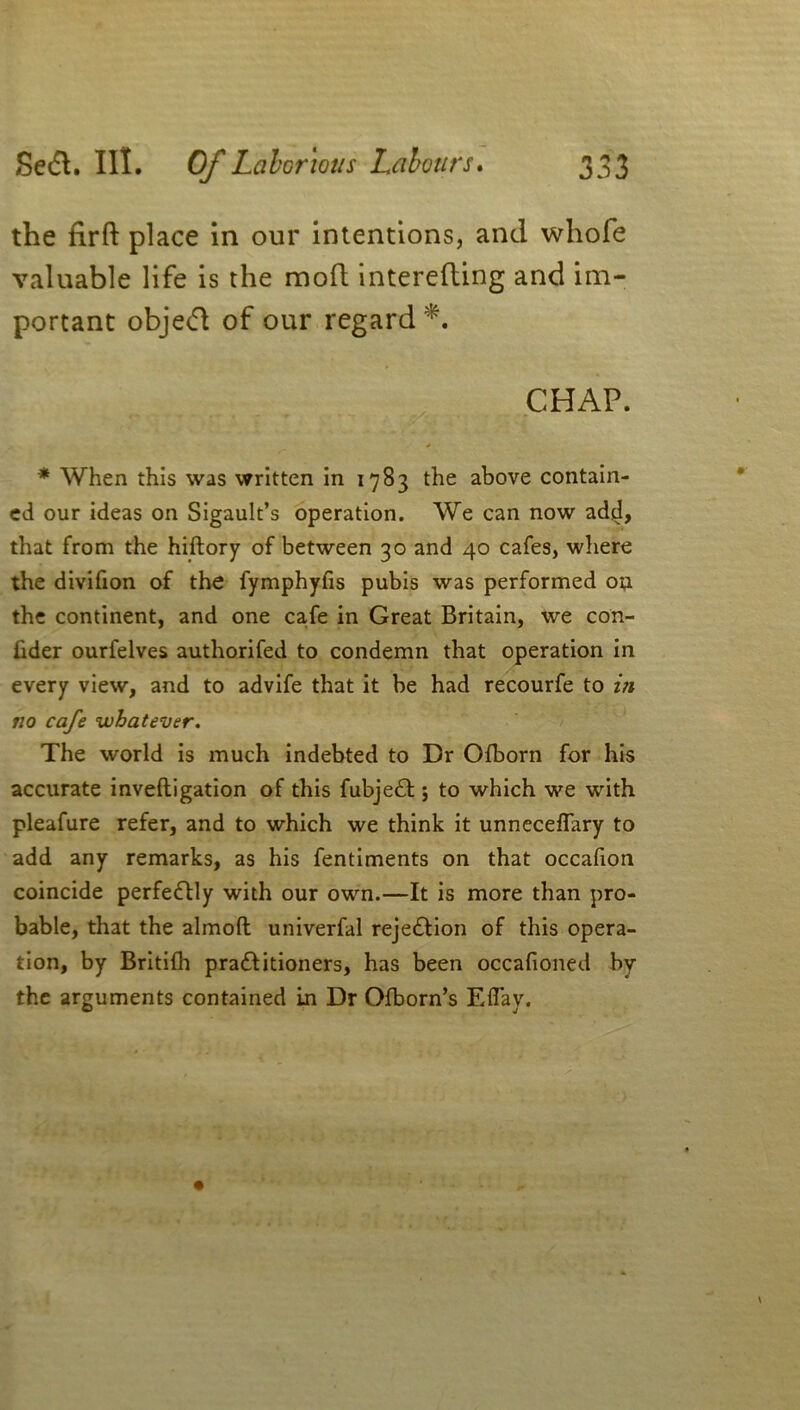 the firft place in our intentions, and whole valuable life is the mod intereding and im- portant objecd of our regard *. CHAP. * When this was written in 1783 the above contain- ed our ideas on Sigault’s operation. We can now add, that from the hiftory of between 30 and 40 cafes, where the divifion of the fymphyfis pubis was performed on the continent, and one cafe in Great Britain, we con- hder ourfelves authorifed to condemn that operation in every view, and to advife that it be had recourfe to in no cafe whatever. The world is much indebted to Dr Ofborn for his accurate inveftigation of this fubjedl; to which we with pleafure refer, and to which we think it unneceflary to add any remarks, as his fentiments on that occafion coincide perfectly with our own.—It is more than pro- bable, that the almoft univerfal rejection of this opera- tion, by Britilh pradfitioners, has been occafioned by the arguments contained Ln Dr Ofborn’s Eflay.