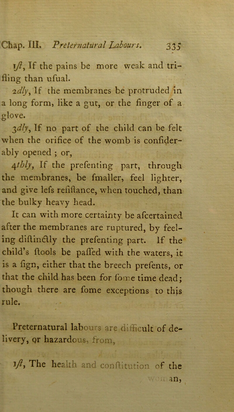 1y?, If the pains be more weak and tri- fling than ufual. 2dl)\ If the membranes be protruded in a long form, like a gut, or the finger of a glove. 3^/r, If no part of the child can be felt when the orifice of the womb is confider- ably opened ; or, 4thly, If the prefenting part, through the membranes, be fmaller, feel lighter, and give lefs reiiftance, when touched, than the bulky heavy head. It can with more certainty be afcertained after the membranes are ruptured, by feel- ing diflindlly the prefenting part. If the child’s ftools be palled with the waters, it is a fign, either that the breech prefents, or that the child has been for foire time dead; though there are fome exceptions to this rule. Preternatural labours are difficult of de- livery, Qr hazardous, from, 1 ft* The health and conftitution of the an, 1