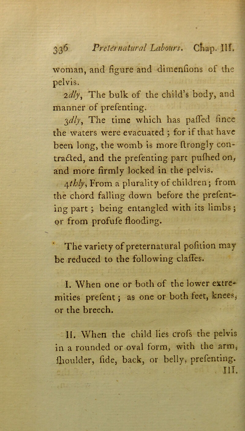 woman, and figure and dimenfions of the pelvis. 2dlyy The bulk of the child’s body, and manner of prefenting. 3dly, The time which has pafled fince the waters were evacuated ; for if that have been long, the womb is more flrongly con- tra£ted, and the prefenting part pufhed on, and more firmly locked in the pelvis. 4thly, From a plurality of children; from the chord falling down before the prefent- ing part; being entangled with its limbs; pr from profufe flooding. The variety of preternatural pofition may be reduced to the following claffes. I. When one or both of the lower extre- mities prefent; as one or both feet, knees, or the breech. II. When the child lies crofs the pelvis in a rounded or oval form, with the arm, flioulder, fide, back, or belly, prefenting. Ill,