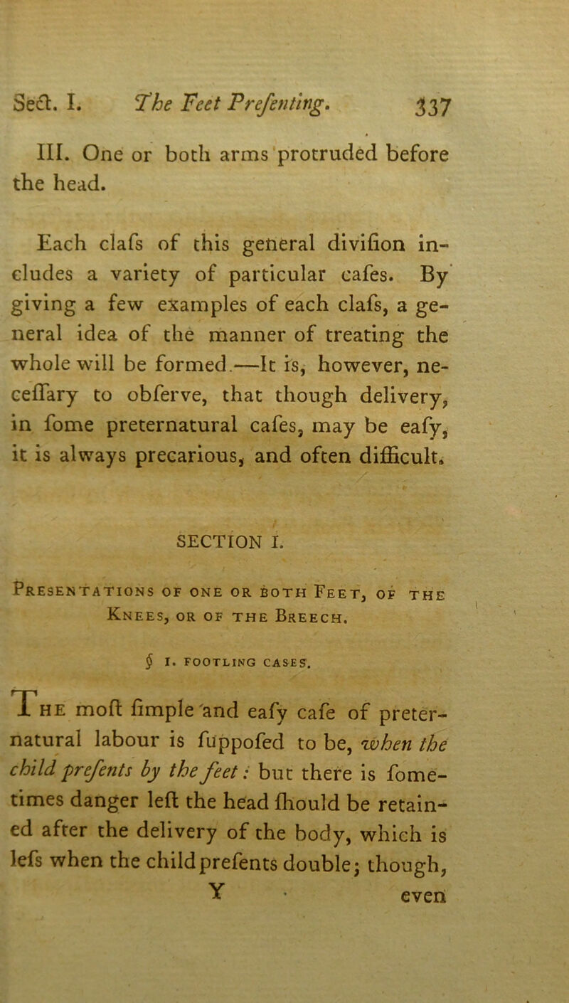 III. One or both arms protruded before the head. Each clafs of this general divifion in- cludes a variety of particular cafes. By giving a few examples of each clafs, a ge- neral idea of the manner of treating the whole will be formed.—It is, however, ne- ceftary to obferve, that though delivery, in fome preternatural cafes, may be eafy, it is always precarious, and often difficult. A \ SECTION I. Presentations of one or both Feet, of the Knees, or of the Breech. $ I. FOOTLING CASES. The mod ftmple and eafy cafe of preter- natural labour is fuppofed to be, when the child prefents by the feet: but there is fome- times danger left the head fliould be retain- ed after the delivery of the body, which is Jefs when the childprefents double; though, Y even