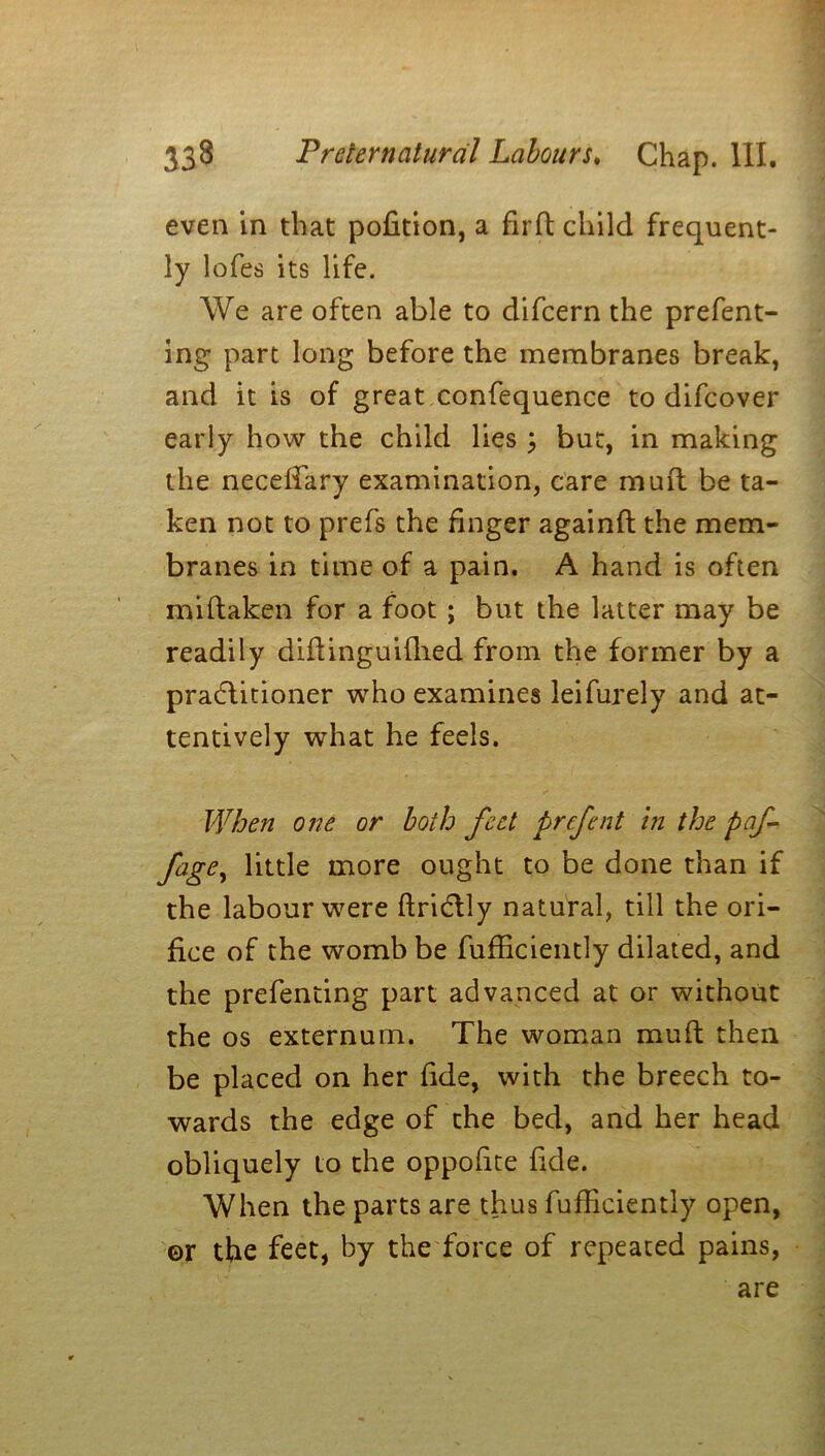 even in that pofition, a firft child frequent- ly lofes its life. We are often able to difcern the prefent- ing part long before the membranes break, and it is of great confequence to difcover early how the child lies ; but, in making the neceifary examination, care muit be ta- ken not to prefs the finger againft the mem- branes in time of a pain. A hand is often miftaken for a foot ; but the latter may be readily diffinguilhed from the former by a practitioner who examines leifurely and at- tentively what he feels. When one or both feet prefent in the paf fage, little more ought to be done than if the labour were ftrictly natural, till the ori- fice of the womb be fufiiciently dilated, and the prefendng part advanced at or without the os externum. The woman muf/t then be placed on her fide, with the breech to- wards the edge of the bed, and her head obliquely to the oppofite fide. When the parts are thus fufiiciently open, ©r the feet, by the force of repeated pains, are