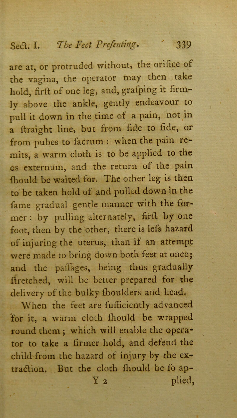 are at, or protruded without, the orifice of the vagina, the operator may then take hold, firft of one leg, and, grafping it firm- ly above the ankle, gently endeavour to pull it down in the time of a pain, not in a ftraight line, but from fide to fide, or from pubes to facrum : when the pain re- mits, a warm cloth is to be applied to the cs externum, and the return of the pain fhould be waited for. The other leg is then to be taken hold of <and pulled down in the fame gradual gentle manner with the for- mer : by pulling alternately, firft by one foot, then by the other, there is lefs hazard of injuring the uterus, than if an attempt were made to bring down both feet at once; and the paflages, being thus gradually ftretched, will be better prepared for the delivery of the bulky {boulders and head. When the feet are fufiiciently advanced for it, a warm cloth fliould be wrapped round them ; which will enable the opera- tor to take a firmer hold, and defend the child from the hazard of injury by the ex- traction, But the cloth fhould be fo ap- Y 2 plied,