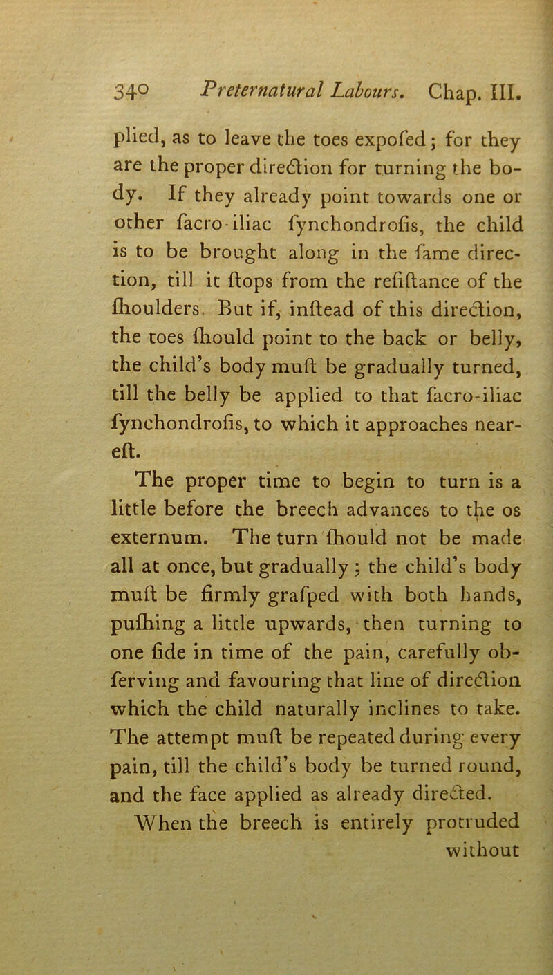 plied, as to leave the toes expofed; for they are the proper direction for turning the bo- dy. If they already point towards one or other facro- iliac fynchondrofis, the child is to be brought along in the fame direc- tion, till it flops from the refiftance of the fhoulders. But if, inftead of this direction, the toes fhould point to the back or belly, the child’s body mud; be gradually turned, till the belly be applied to that facro-iliac fynchondrofis, to which it approaches near- eft. The proper time to begin to turn is a little before the breech advances to the os j externum. The turn fhould not be made all at once, but gradually ; the child’s body mult be firmly grafped with both hands, pufhing a little upwards, then turning to one fide in time of the pain, carefully ob- ferving and favouring that line of diredlion which the child naturally inclines to take. The attempt muft be repeated during every pain, till the child’s body be turned round, and the face applied as already directed. When the breech is entirely protruded without