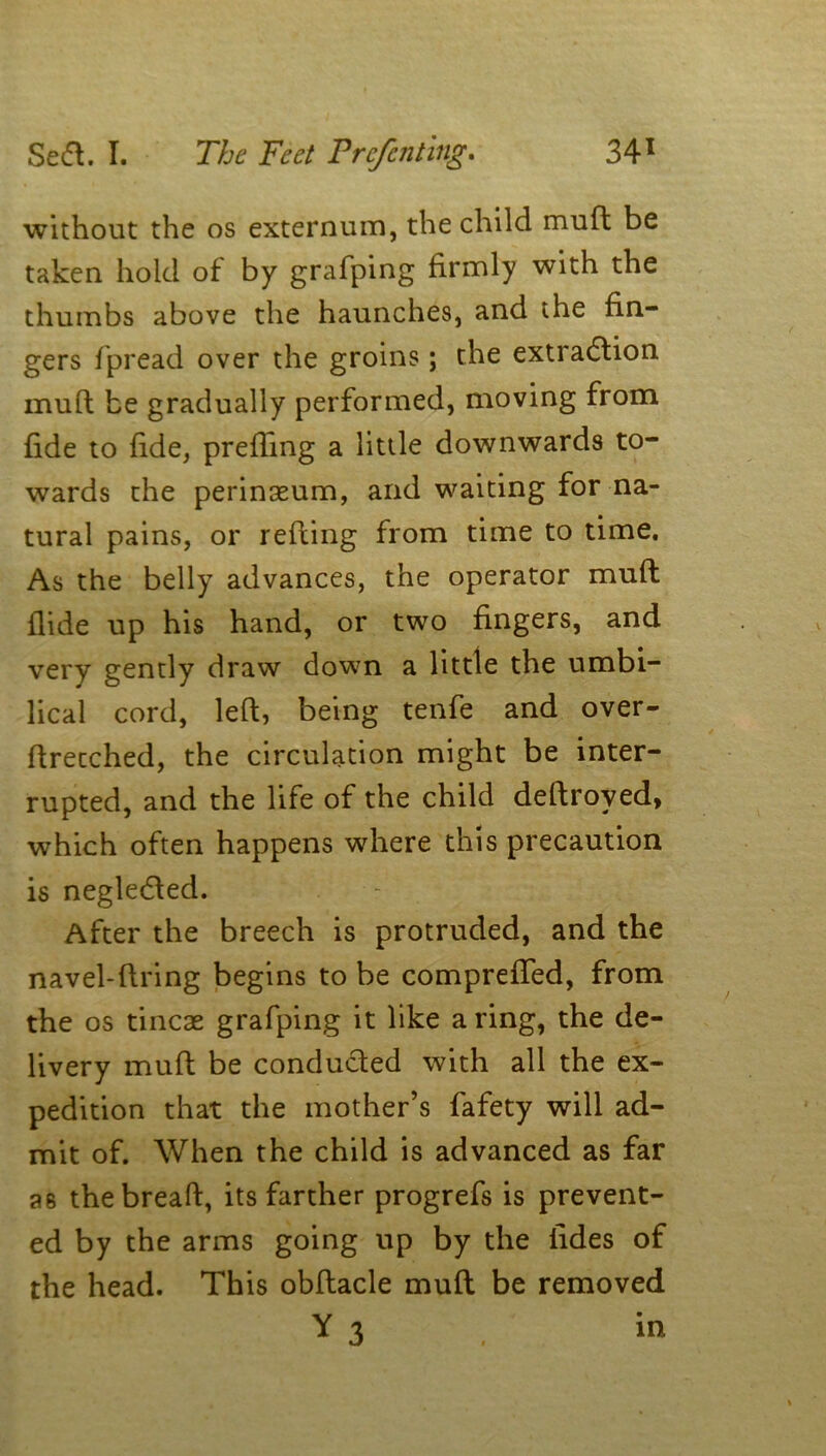 without the os externum, the child mull; be taken hold of by grafping firmly with the thumbs above the haunches, and the fin- gers fpread over the groins; the extraction muft be gradually performed, moving from fide to fide, prefling a little downwards to- wards the perinaeum, and waiting for na- tural pains, or refting from time to time. As the belly advances, the operator muft flide up his hand, or two fingers, and very gently draw down a little the umbi- lical cord, left, being tenfe and over- ftrecched, the circulation might be inter- rupted, and the life of the child deftroved* which often happens where this precaution is negleCted. After the breech is protruded, and the navel-ftring begins to be comprefTed, from the os tincae grafping it like a ring, the de- livery muft be conducted with all the ex- pedition that the mother’s fafety will ad- mit of. When the child is advanced as far P6 the bread, its farther progrefs is prevent- ed by the arms going up by the lides of the head. This obltacle muft be removed *3 in