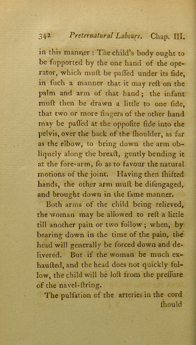 in this manner : The child’s body ought to be fupported by the one hand of the ope- rator, which muft be paffed under its fide, in fuch a manner that it may reft on the palm and arm of that hand ; the infant muft then be drawn a little to one fide, that two or more fingers of the other hand may be pafted at the oppofite fide into the pelvis, over the back of the fhoulder, as far as the elbow, to bring down the arm ob- liquely along the breaft, gently bending it at the fore-arm, fo as to favour the natural motions of the joint. Having then fhifted hands, the other arm muft be difengaged, and brought down in the fame manner. Both arms of the child being relieved, the woman may be allowed to reft a little till another pain or two follow ; when, by bearing down in the time of the pain, the head will generally be forced down and de- livered. But if the woman be much ex- haufted, and the head does not quickly fol- low, the child will be loft from the preffure of the navel-firing. The pulfation of the arteries in the cord fhould