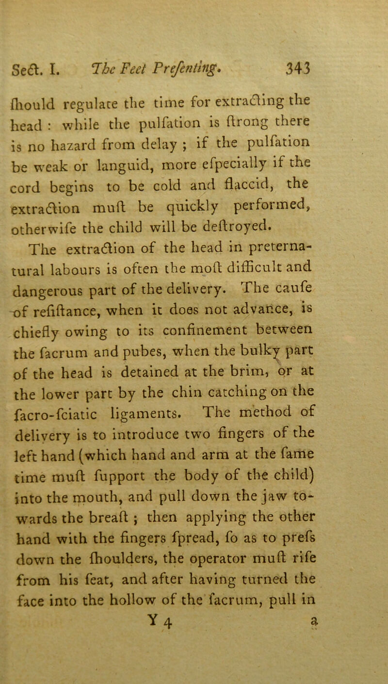 fhould regulate the time for extracting the head : while the puliation is ftrong there is no hazard from delay ; if the pulfation be weak or languid, more efpecially if the cord begins to be cold and flaccid, the extra&ion muft be quickly perfoimed, otherwife the child will be deflroyed. The extraction of the head in preterna- tural labours is often the mofl difficult and dangerous part of the delivery. The caufe of refiftance, when it does not advance, is chiefly owing to its confinement between the facrum and pubes, when the bulky part of the head is detained at the brim, or at the lower part by the chin catching on the facro-fciatic ligaments. The method of delivery is to introduce two fingers of the left hand (which hand and arm at the fame time muft fupport the body of the child) into the mouth, and pull down the jaw to- wards the breaft ; then applying the other hand with the fingers fpread, fo as to prefs down the fhoulders, the operator muft rife from his feat, and after having turned the face into the hollow of the facrum, pull in Y4 a