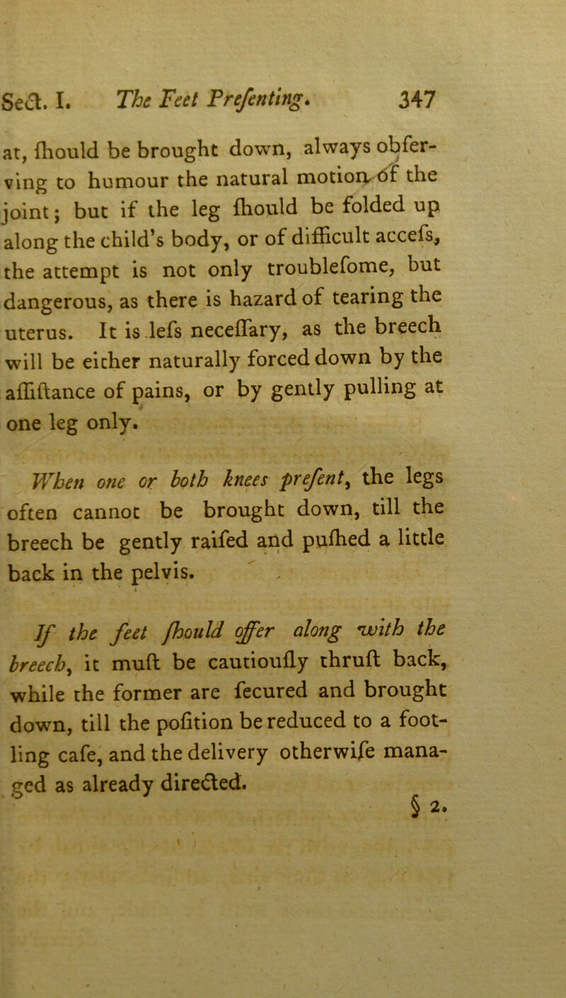 at, fhould be brought down, always obfer- ving to humour the natural motion- of the joint; but if the leg fhould be folded up along the child’s body, or of difficult accefs, the attempt is not only troublefome, but dangerous, as there is hazard of tearing the uterus. It is lefs necefTary, as the breech will be either naturally forced down by the afhflance of pains, or by gently pulling at one leg only. When one or both knees prefent, the legs often cannot be brought down, till the breech be gently raifed and pufhed a little back in the pelvis.  - If the feet fhould offer along with the breech, it mud be cautioufly thruft back, while the former are fecured and brought down, till the pofltion be reduced to a foot- ling cafe, and the delivery otherwife mana- ged as already directed. § 2. i /