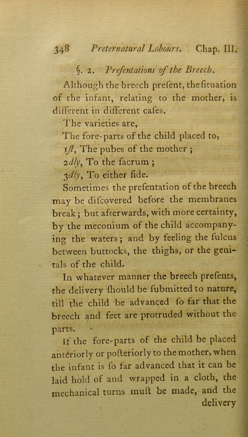 §. 2. Prefentations of the Breech. Although the breech prefent, thefituation of the infant, relating to the mother, is different in different cafes. The varieties are. The fore-parts of the child placed to, i]l, The pubes of the mother ; 2dly, To the facrum ; $dly, To either fide. Sometimes the prefentation of the breech may be difcovered before the membranes break; but afterwards, with more certainty, by the meconium of the child accompany- ing the waters; and by feeling the fulcus between buttocks, the thighs, or the geni- tals of the child. In whatever manner the breech prefents, the delivery fliould be fubmitted to nature, till the child be advanced fo far that the breech and feet are protruded without the parts. if the fore-parts of the child be placed anteriorly or poderiorly to the mother, when the infant is fo far advanced that it can be laid hold of and wrapped in a cloth, the mechanical turns mud be made, and the delivery