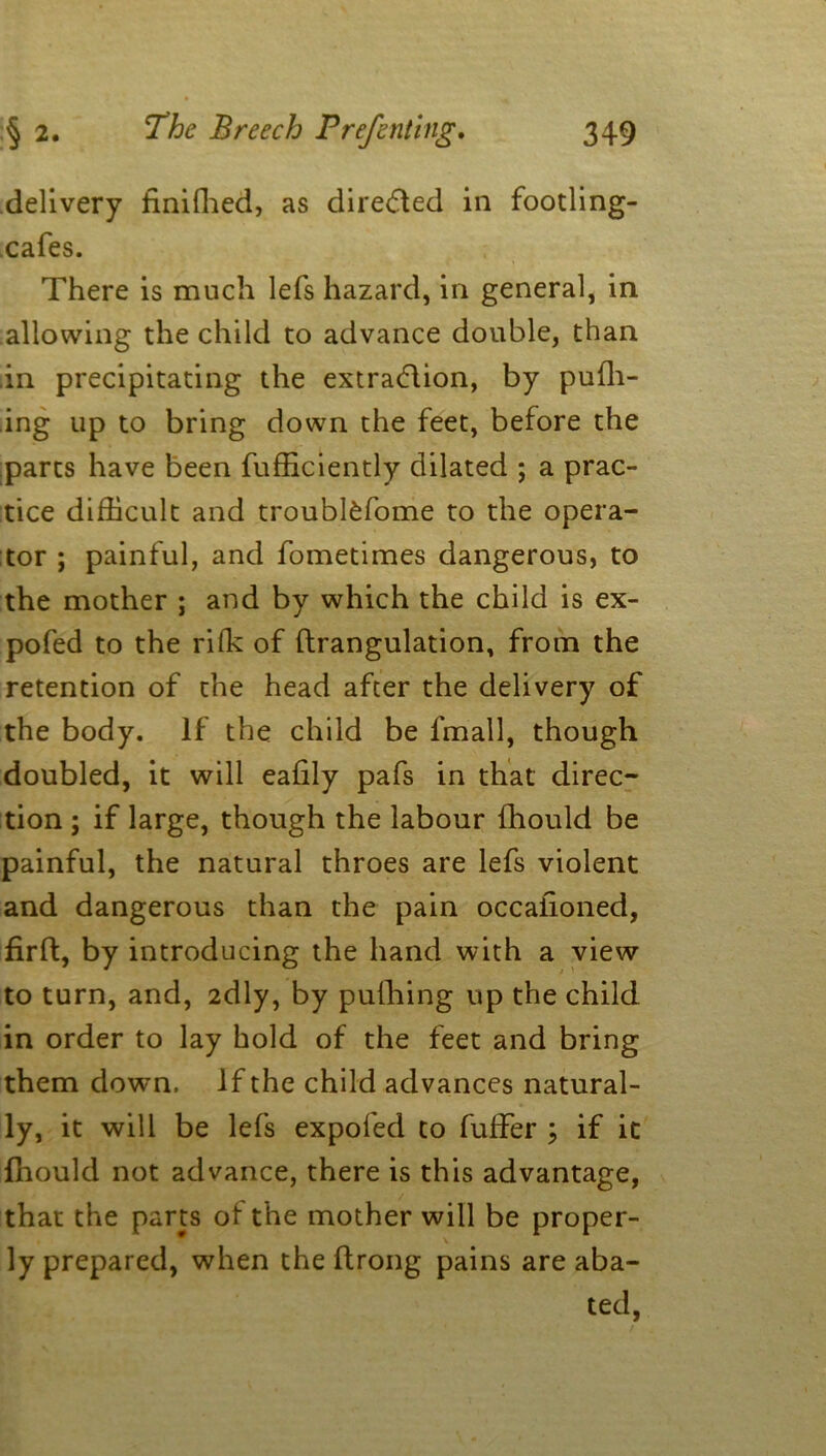 delivery tinifhed, as directed in footling- cafes. There is much lefs hazard, in general, in allowing the child to advance double, than in precipitating the extraction, by pufh- ing up to bring down the feet, before the parts have been fufficiently dilated ; a prac- tice difficult and troubl£fome to the opera- tor ; painful, and fometimes dangerous, to the mother ; and by which the child is ex- pofed to the riffi of ftrangulation, from the retention of the head after the delivery of the body. If the child be fmall, though doubled, it will eafily pafs in that direc- tion ; if large, though the labour fhould be painful, the natural throes are lefs violent and dangerous than the pain occaiioned, firft, by introducing the hand with a view to turn, and, 2dly, by pufhing up the child in order to lay hold of the feet and bring them down, If the child advances natural- ly, it will be lefs expo fed to fuffer ; if it fhould not advance, there is this advantage, that the parts of the mother will be proper- ly prepared, when the flrong pains are aba- ted,