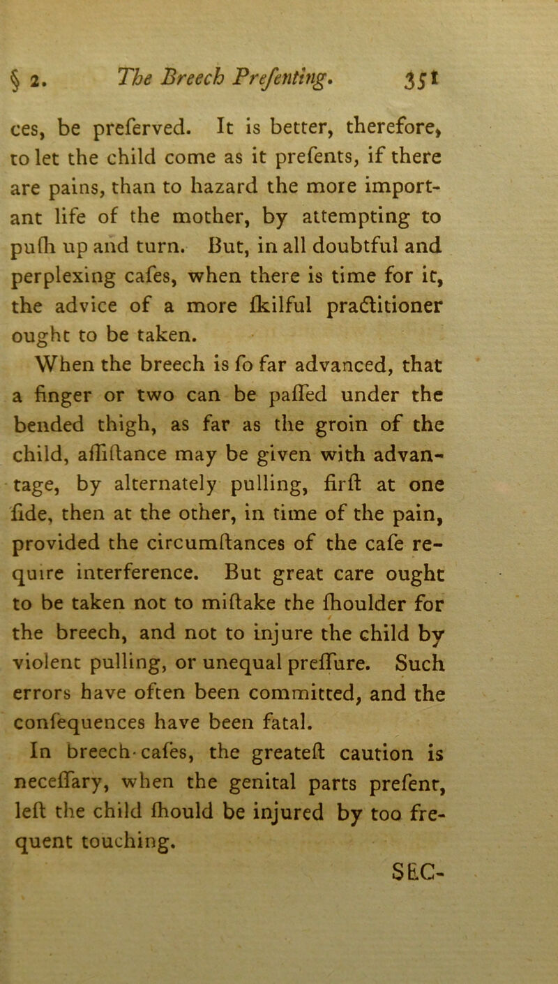 ces, be preferved. It is better, therefore, to let the child come as it prefents, if there are pains, than to hazard the more import- ant life of the mother, by attempting to pufh up and turn. But, in all doubtful and perplexing cafes, when there is time for it, the advice of a more fkilful pradlitioner ought to be taken. When the breech is fo far advanced, that a finger or two can be palled under the bended thigh, as far as the groin of the child, afliftance may be given with advan- tage, by alternately pulling, firft at one fide, then at the other, in time of the pain, provided the circumftances of the cafe re- quire interference. But great care ought to be taken not to miftake the fhoulder for the breech, and not to injure the child by violent pulling, or unequal preffure. Such errors have often been committed, and the confequences have been fatal. In breech-cafes, the greatefl caution is neceffary, when the genital parts prefent, left the child fhould be injured by too fre- quent touching. SEC-