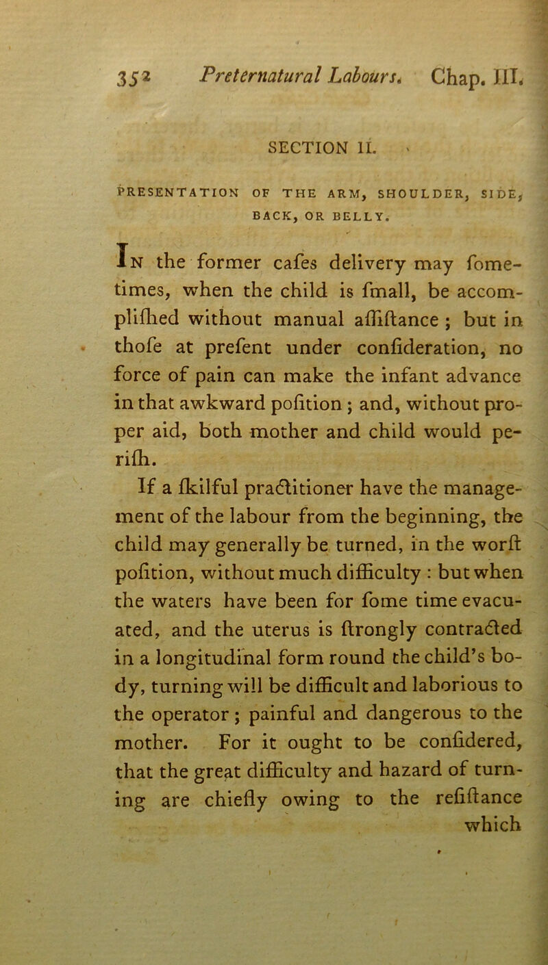 SECTION II. PRESENTATION OF THE ARM, SHOULDER, SIDE, BACK, OR BELLY. ✓ In the former cafes delivery may fome- times, when the child is fmall, be accom- plifhed without manual affiftance ; but in thofe at prefent under confideration, no force of pain can make the infant advance in that awkward pofition ; and, without pro- per aid, both mother and child would pe- riffi. If a fkilful practitioner have the manage- ment of the labour from the beginning, the child may generally be turned, in the worft pofition, without much difficulty : but when the waters have been for fome time evacu- ated, and the uterus is ftrongly contracted in a longitudinal form round the child’s bo- dy, turning will be difficult and laborious to the operator; painful and dangerous to the mother. For it ought to be confidered, that the great difficulty and hazard of turn- ing are chiefly owing to the refinance which f