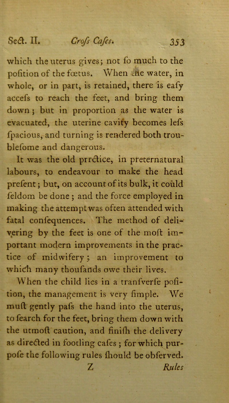 which the uterus gives; not fo much to the pofition of the foetus. When Jle water, in whole, or in part, is retained, there is eafy accefs to reach the feet, and bring them down j but in proportion as the water is evacuated, the uterine cavity becomes lefs fpacious, and turning is rendered both trou- blefome and dangerous. It was the old prrdice, in preternatural labours, to endeavour to make the head prefent; but, on account of its bulk, it could feldom be done ; and the force employed in making the attempt was often attended with fatal confequences. The method of deli- vering by the feet is one of the moft im- portant modern improvements in the prac- tice of midwifery; an improvement to which many thoufartds owe their lives. When the child lies in a tranfverfe pofi- tion, the management is very fimple. We mufl gently pafs the hand into the uterus, to fearch for the feet, bring them down with the ucmoft caution, and finifli the delivery as direded in footling cafes ; for which pur- pofe the following rules fhould be obferved. Z Rules