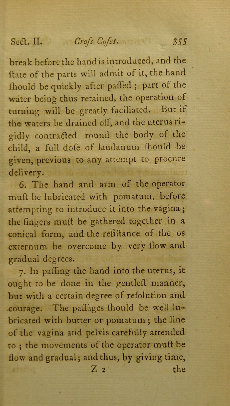 break before the hand is introduced, and the Hate of the parts will admit of it, the hand fhould be quickly after palled ; part of the water being thus retained, the operation of turning will be greatly faciliated. But if the waters be drained off, and the uterus ri- gidly contraded round the body of the child, a full dofe of laudanum fhould be given, previous to any attempt to procure delivery. 6. The hand and arm of the operator mult be lubricated with pomatum, before attempting to introduce it into the vagina; the fingers mufl be gathered together in a conical form, and the refidance of the os externum be overcome by very flow and gradual degrees. 7. in pafTmg the hand into the uterus, it ought to be done in the gentled manner, but with a certain degree of refolution and courage. The paflages fhould be well lu- bricated with butter or pomatum ; the line of the vagina and pelvis carefully attended to ; the movements of the operator mud be llow and gradual; and thus, by giving time, Z 21 the