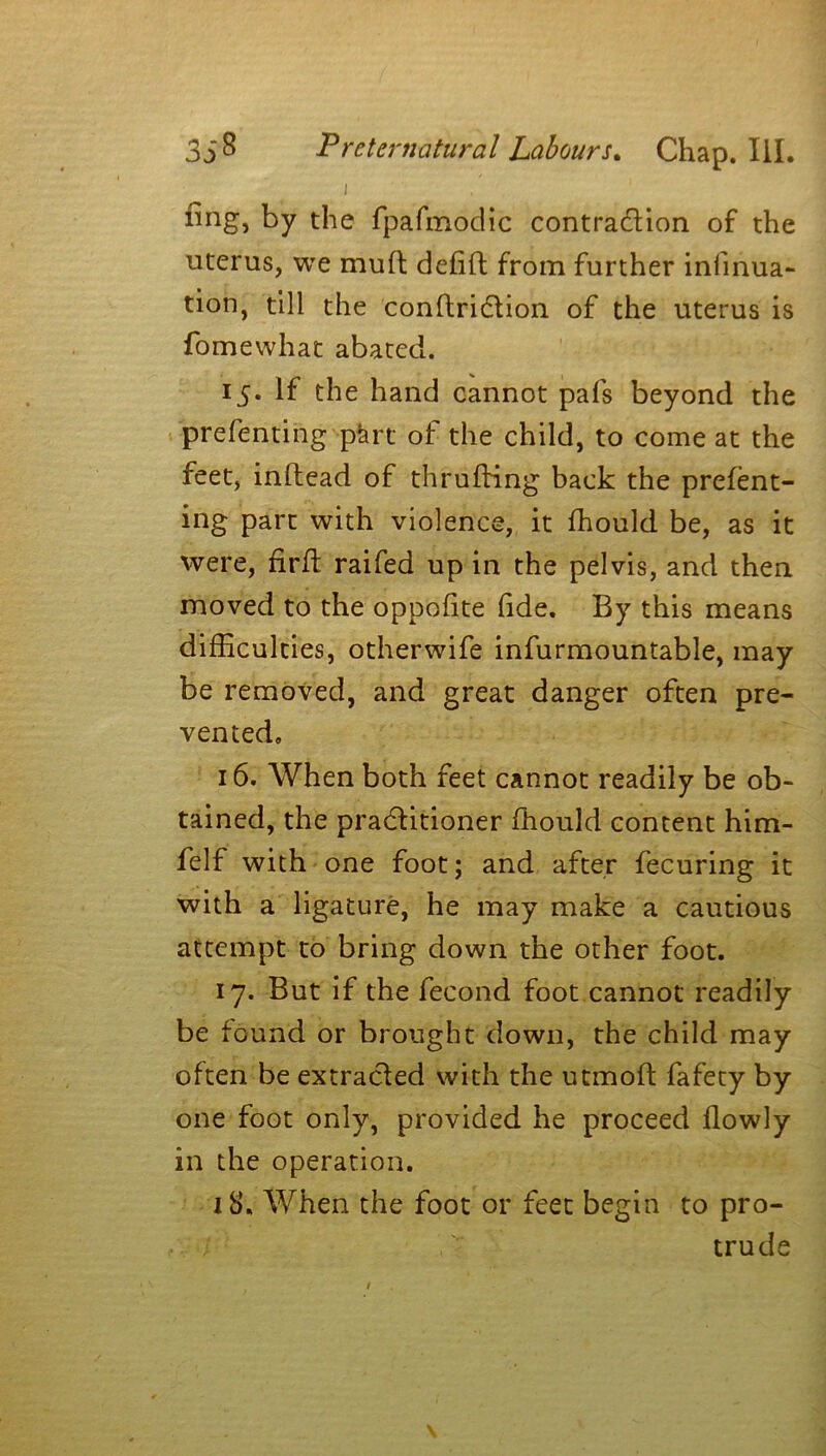 i ^ng> by the fpafmodic contraction of the uterus, we mud defift from further infinua- tion, till the conftridtion of the uterus is fomewhat abated. 15. If the hand cannot pafs beyond the ■prefentirig pkrt of the child, to come at the feet, inftead of thrufbing back the prefent- ing part with violence, it ffiould be, as it were, frit raifed up in the pelvis, and then moved to the oppofite fide. By this means difficulties, other-wife infurmountable, may be removed, and great danger often pre- vented, 16. When both feet cannot readily be ob- tained, the practitioner ffiould content him- felf with one foot; and after fecuring it with a ligature, he may make a cautious attempt to bring down the other foot. 17. But if the fecond foot cannot readily be found or brought down, the child may often be extracted with the utmoft fafety by one foot only, provided he proceed flowly in the operation. 18. When the foot or feet begin to pro- trude