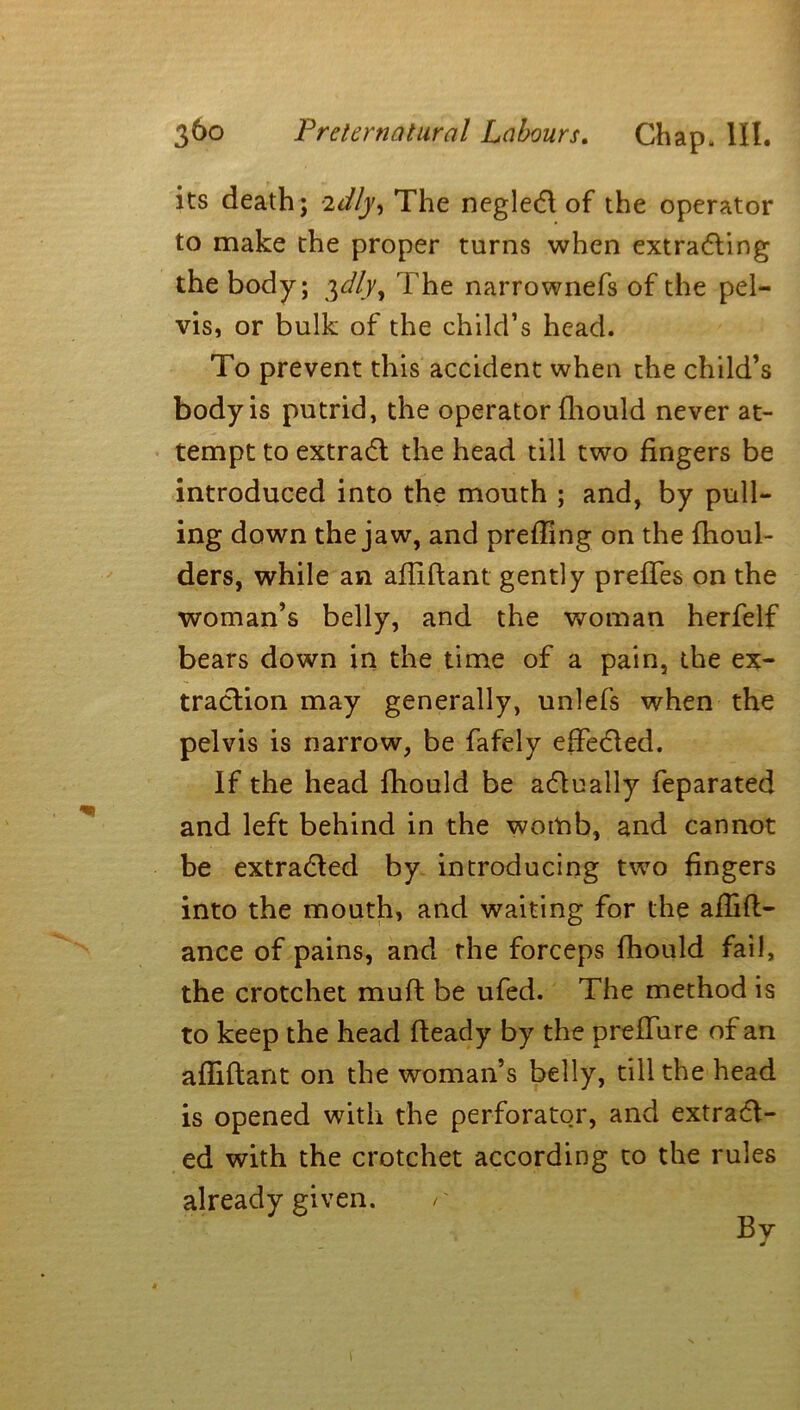 its death; -idly, The negleCt of the operator to make the proper turns when extracting the body; ylly^ The narrownefs of the pel- vis, or bulk of the child’s head. To prevent this accident when the child’s body is putrid, the operator fhould never at- tempt to extraCt the head till two fingers be introduced into the mouth ; and, by pull- ing down the jaw, and prefling on the fhoul- ders, while an afliftant gently preffes on the woman’s belly, and the woman herfelf bears down in the time of a pain, the ex- traction may generally, unlefs when the pelvis is narrow, be fafely effected. If the head fhould be actually feparated and left behind in the womb, and cannot be extracted by introducing two fingers into the mouth, and waiting for the aflift- ance of pains, and rhe forceps fhould fail, the crotchet muft be ufed. The method is to keep the head fteady by the prefTure of an afliftant on the woman’s belly, till the head is opened with the perforator, and extract- ed with the crotchet according to the rules already given.