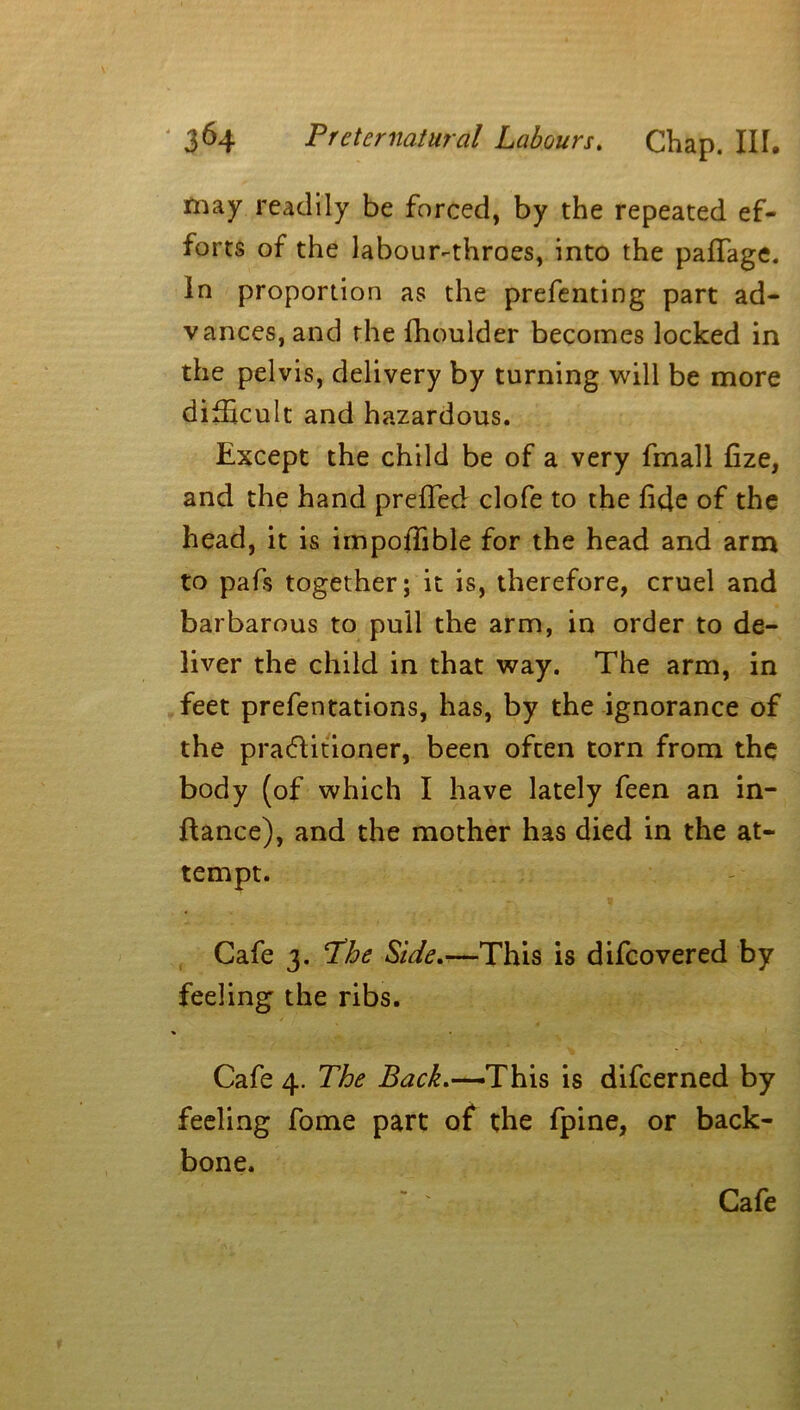 may readily be forced, by the repeated ef- forts of the labour-throes, into the paflage. In proportion as the prefenting part ad- vances, and the fhoulder becomes locked in the pelvis, delivery by turning will be more difficult and hazardous. Except the child be of a very fmall fize, and the hand prefled clofe to the fide of the head, it is impoflible for the head and arm to pafs together; it is, therefore, cruel and barbarous to pull the arm, in order to de- liver the child in that way. The arm, in feet prefentations, has, by the ignorance of the practitioner, been often torn from the body (of which I have lately feen an in- flance), and the mother has died in the at- tempt. Cafe 3. The Side.—This is difeovered by feeling the ribs. Cafe 4. The Back.-—iThis is difeerned by feeling fome part of the fpine, or back- bone. Cafe