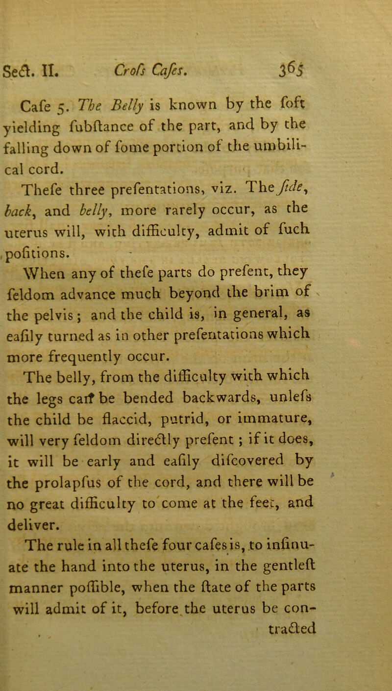 Cafe 5. The Belly is known by the foft yielding fubdance of the part, and by the falling down of fome portion of the umbili- cal cord. Thefe three prefentations, viz. The fide, hack, and belly, more rarely occur, as the uterus will, with difficulty, admit of fuch , pofitions. When any of thefe parts do prefent, they feldom advance much beyond the brim of the pelvis; and the child is, in general, as eafily turned as in other prefentations which more frequently occur. The belly, from the difficulty with which the legs cait be bended backwards, unlefs the child be flaccid, putrid, or immature, will very feldom diredly prefent; if it does, it will be early and eafily difcovered by the prolapfus of the cord, and there will be no great difficulty to come at the feet, and deliver. The rule in all thefe four cafes is, to infinu- ate the hand into the uterus, in the gentled manner poffible, when the date of the parts will admit of it, before the uterus be con- - traded