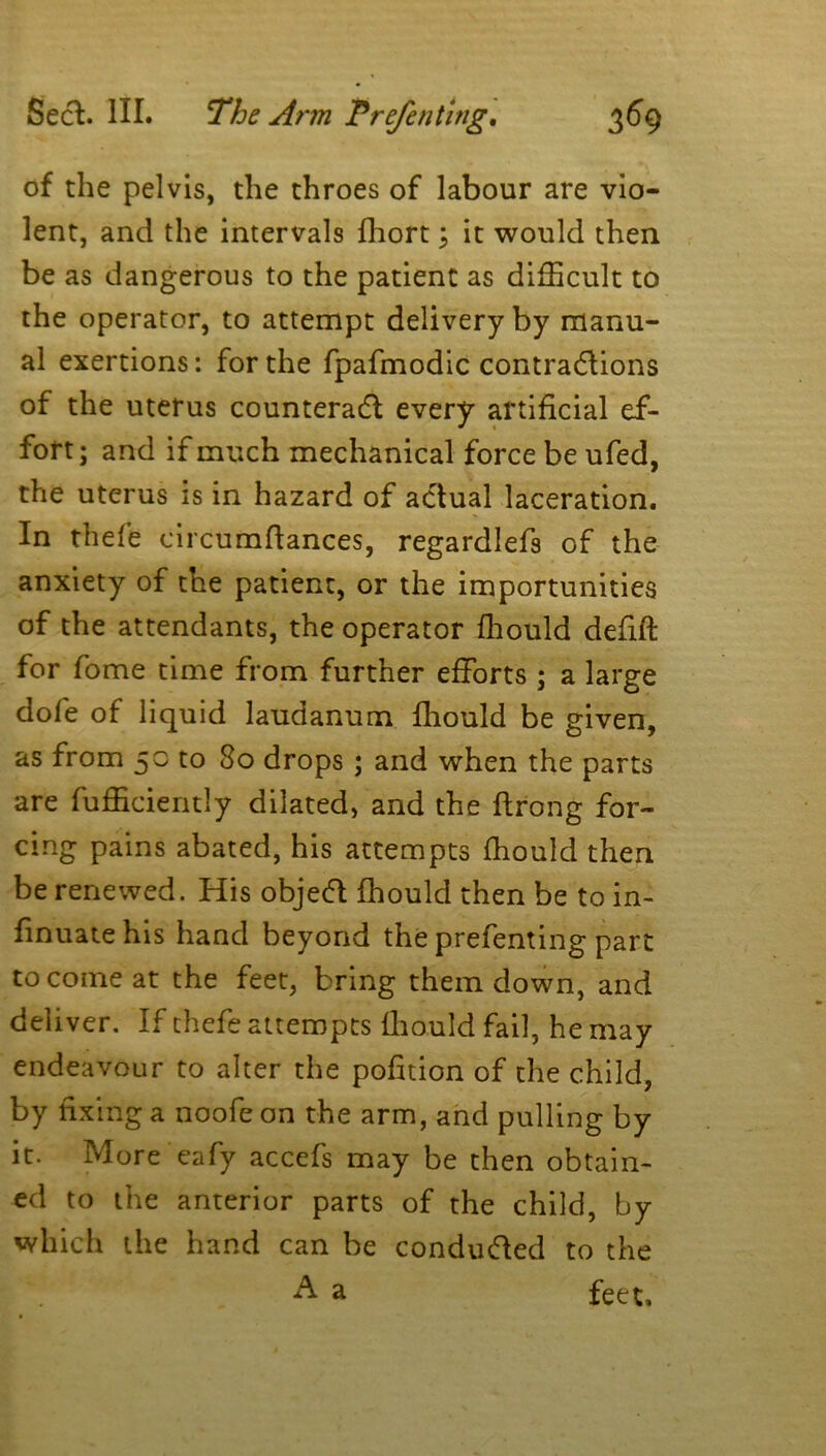 of the pelvis, the throes of labour are vio- lent, and the intervals fhort ; it would then be as dangerous to the patient as difficult to the operator, to attempt delivery by manu- al exertions: for the fpafmodic contractions of the uterus counteract every artificial ef- fort; and if much mechanical force be ufed, the uterus is in hazard of actual laceration. In thefe circumflances, regardlefs of the anxiety of the patient, or the importunities of the attendants, the operator ffiould defift for fome time from further efforts ; a large dole of liquid laudanum fhould be given, as from 50 to 80 drops; and when the parts are Efficiently dilated, and the flrong for- cing pains abated, his attempts fhould then be renewed. His objeeft fhould then be to in- finuatehis hand beyond the prefenting part to come at the feet, bring them down, and deliver. If thefe attempts ffiould fail, he may endeavour to alter the pofition of the child, by fixing a noofe on the arm, and pulling by it. More eafy accefs may be then obtain- ed to the anterior parts of the child, by which the hand can be conducted to the A a feet.