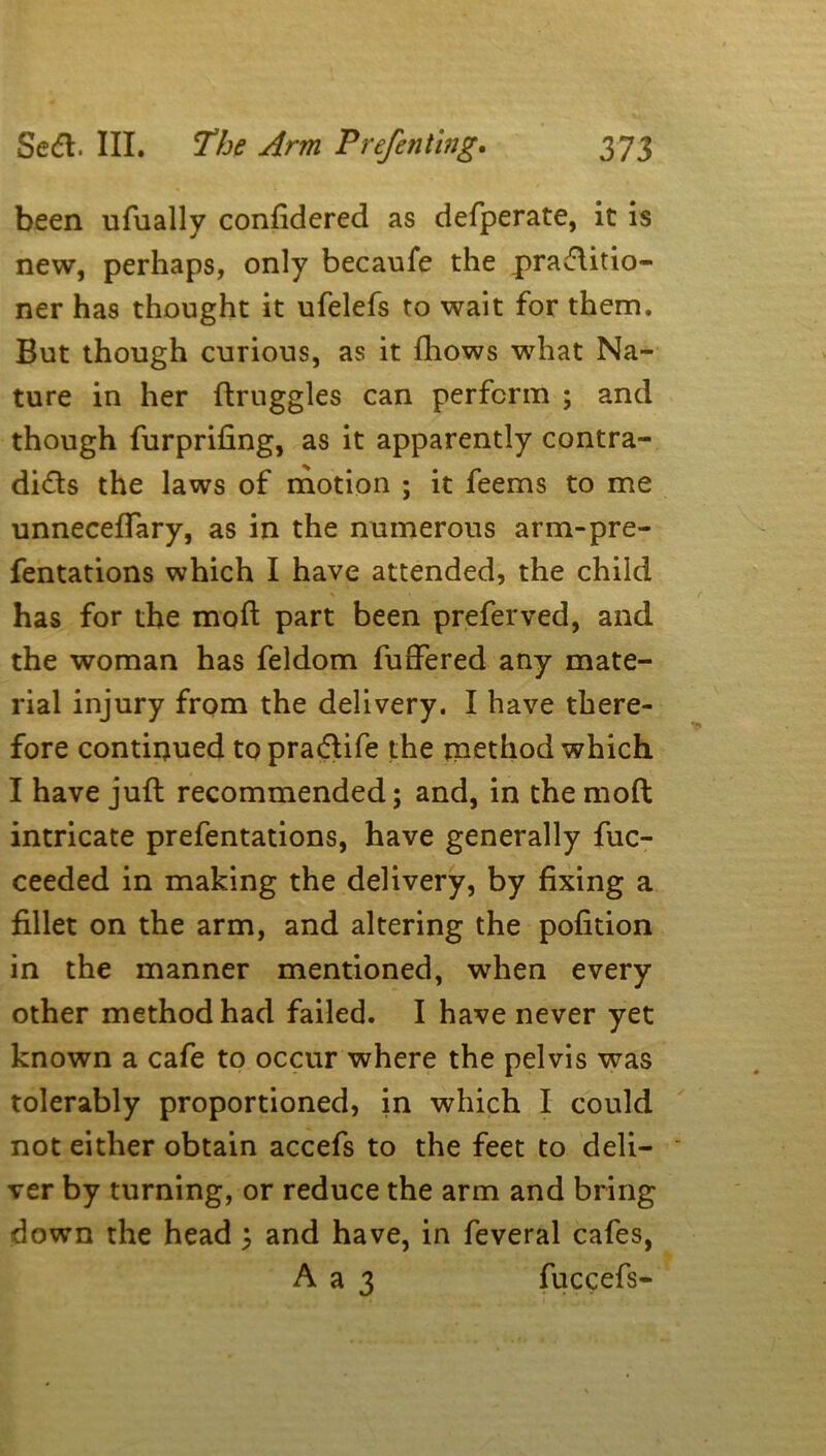 been ufually confidered as defperate, it is new, perhaps, only becaufe the pradlitio- ner has thought it ufelefs to wait for them. But though curious, as it fhows what Na- ture in her ftruggles can perform ; and though furprifing, as it apparently contra- dicts the laws of motion ; it feems to me unneceffary, as in the numerous arm-pre- fentations which I have attended, the child has for the mod part been preferved, and the woman has feldom differed any mate- rial injury from the delivery. I have there- fore continued to pradtife the method which I have juft recommended; and, in the moft intricate prefentations, have generally fuc- ceeded in making the delivery, by fixing a fillet on the arm, and altering the pofition in the manner mentioned, when every other method had failed. I have never yet known a cafe to occur where the pelvis was tolerably proportioned, in which I could not either obtain accefs to the feet to deli- ver by turning, or reduce the arm and bring down the head ; and have, in feveral cafes, A a 3 fuccefs-