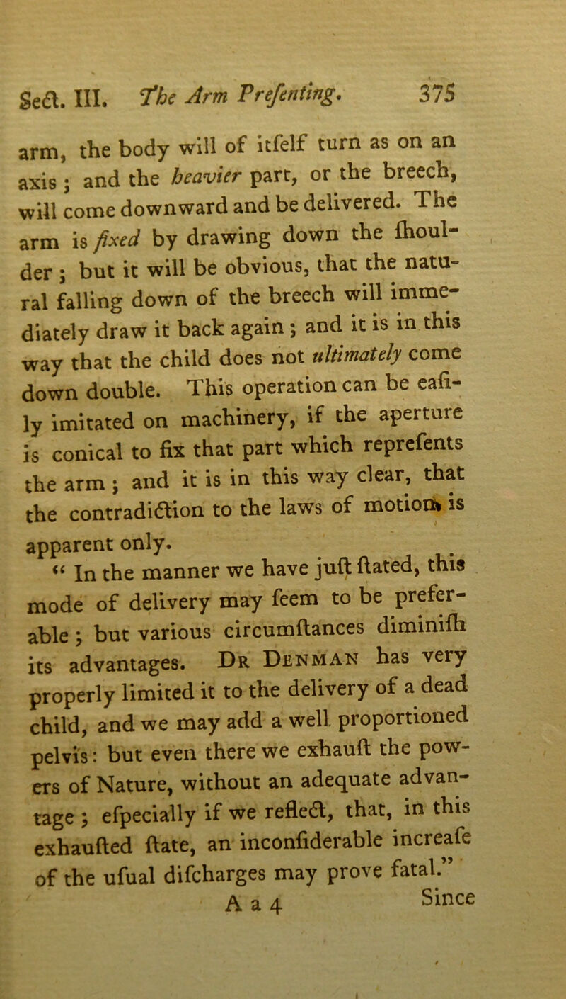 arm, the body will of itfelf turn as on an axis ; and the heavier part, or the breech, will come downward and be delivered. The arm is fixed by drawing down the Ihoul- der ; but it will be obvious, that the natu- ral falling down of the breech will imme- diately draw it back again ; and it is in this way that the child does not ultimately come down double. This operation can be eafi- ly imitated on machinery, if the aperture is conical to fix that part which reprefents the arm ; and it is in this way clear, that the contradiftion to the laws of motion* is apparent only. “ In the manner we have juft dated, this mode of delivery may feem to be prefer- able ; but various circumftances diminifh its advantages. Dr Denman has very properly limited it to the delivery of a dead child, and we may add a well proportioned pelvis: but even there we exhauft the pow- ers of Nature, without an adequate advan- tage ; efpecially if we refledf, that, in this exhaufted ftate, an inconfiderable increafe of the ufual difeharges may prove fatal.” A. 3. 4 Since