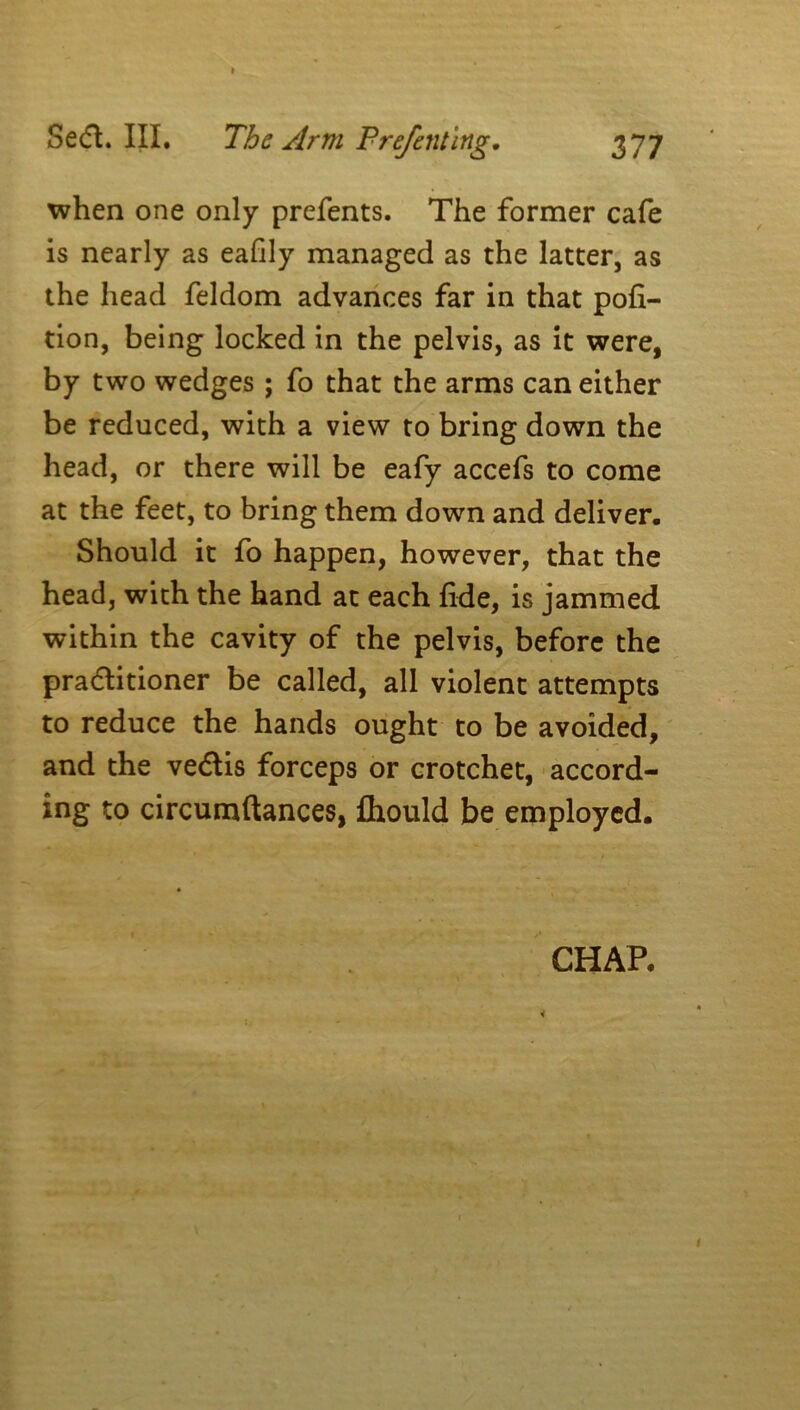 when one only prefents. The former cafe is nearly as eafily managed as the latter, as the head feldom advances far in that por- tion, being locked in the pelvis, as it were, by two wedges ; fo that the arms can either be reduced, with a view to bring down the head, or there will be eafy accefs to come at the feet, to bring them down and deliver. Should it fo happen, however, that the head, with the hand at each fide, is jammed within the cavity of the pelvis, before the practitioner be called, all violent attempts to reduce the hands ought to be avoided, and the veCtis forceps or crotchet, accord- ing to circumftances, fhould be employed. CHAP.