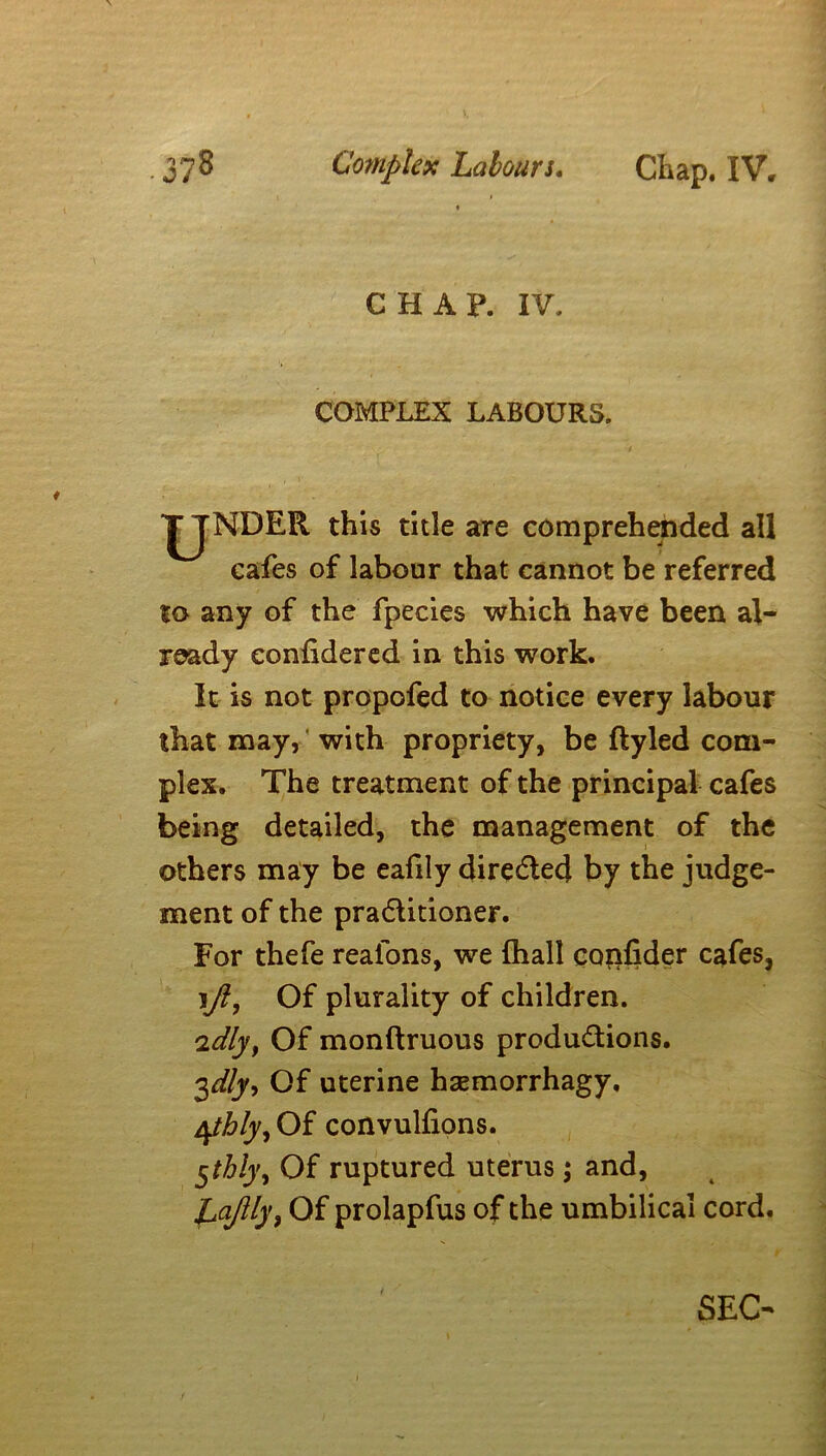 CHAP. IV. COMPLEX LABOURS. UNDER this title are comprehended all cafes of labour that cannot be referred to any of the fpecies which have been al- ready confidered in this work. It is not propofed to notice every labour that may, with propriety, be ftyled com- plex. The treatment of the principal cafes being detailed, the management of the others may be eafily directed by the judge- ment of the practitioner. For thefe reafons, we {hall confider cafes, :\Jl, Of plurality of children. idly, Of monftruous productions. 3dly, Of uterine hsemorrhagy. 4thly. Of convulfions. $thly, Of ruptured uterus; and, Lajlly, Of prolapfus of the umbilical cord. SEC-