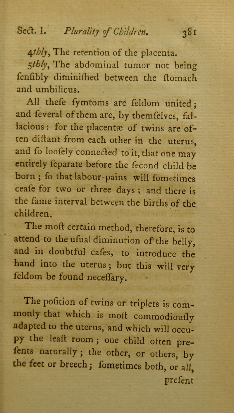 4thly, The retention of the placenta. 5thfy. The abdominal tumor not being fenfibly diminiflied between the ftomach and umbilicus. All thefe fymtoms are feldom united; and feveral of them are, by themfelves, fal- lacious : for the placentae of twins are of- ten didant from each other in the uterus, and fo loofely conneded to it, that one may entirely feparate before the fecond child be born ; fo that labour-pains will fometimes ceafe for two or three days ; and there is the fame interval between the births of the children. The mod certain method, therefore, is to attend to theufual diminution of the belly, and in doubtful cafes, to introduce the hand into the uterus; but this will very feldom be found neceffary. The pofition of twins or triplets is com- monly that which is mod commodioufly adapted to the uterus, and which will occu- py the lead room ; one child often pre- fents naturally ; the other, or others, by the feet or breech; fometimes both, or all, prefent