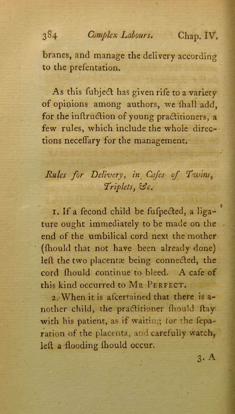 branes, and manage the delivery according to the prefentation. As this fubjedl has given rife to a variety of opinions among authors, we {hall add, for the inftrudlion of young practitioners, a few rules, which include the whole direc- tions necelTary for the management. Rules for Delivery, in Cafes of Twins i Triplets, 1. If a fecond child be fufpedted, a liga- ture ought immediately to be made on the end of the umbilical cord next the mother (fhould that not have been already done) left the two placentas being connected, the cord fhould continue to bleed. A cafe of th is kind occurred to Mr Perfect. 2. When it is afcerrained that there is a- nother child, the pradlitioner fhould ftay with his patient, as if waiting for the repa- ration of the placenta, and carefully watch, left a -flooding fhould occur. 3* A