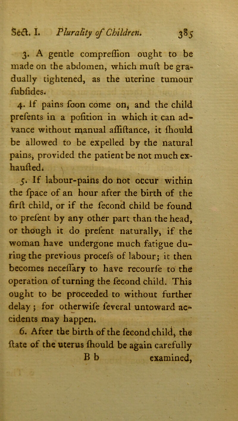 3. A gentle compreflion ought to be made on the abdomen, which mud be gra- dually tightened, as the uterine tumour fublides* 4. If pains foon come oft* and the child prefents in a pofition in which it can ad- vance without manual affiftance, it fliould be allowed to be expelled by the natural pains, provided the patient be not much ex- haufted* 5. If labour-pains do hot occur within the fpaee of an hour after the birth of the firft child, or if the fecond child be found to prefent by any other part than the head, or though it do prefent naturally* if the woman have undergone much fatigue du- ring the previous procefs of labour; it then becomes neceffary to have recourfe to the operation of turning the fecond child. This ought to be proceeded to without further delay ; for otherwife feveral untoward ac- cidents may happen* 6. After the birth of the fecond child, the fiate of the uterus fhould be again carefully B b examined,