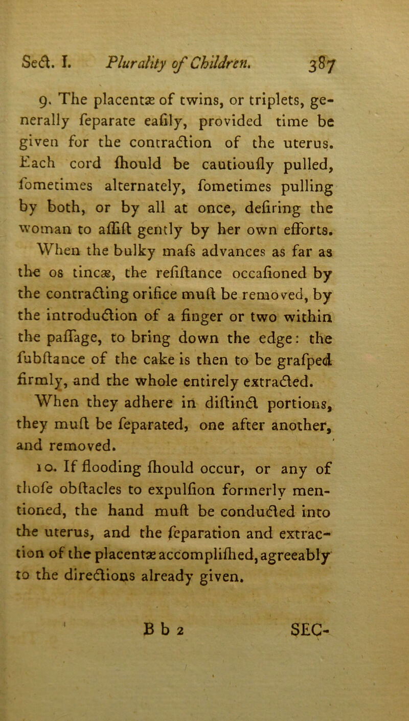 9. The placentae of twins, or triplets, ge- nerally feparate eafily, provided time be given for the contraction of the uterus. Each cord fhould be cautioully pulled, lometimes alternately, fometimes pulling by both, or by all at once, defiring the woman to affift gently by her own efforts. When the bulky mafs advances as far as the os tineas, the refiftance occafioned by the contracting orifice muft be removed, by the introduction of a finger or two within the paffage, to bring down the edge: the fubftance of the cake is then to be grafped firmly, and the whole entirely extracted. When they adhere in diftinCl portions, they muft be feparated, one after another, and removed. 10. If flooding fhould occur, or any of thofe obftacles to expulfion formerly men- tioned, the hand muft be conducted into the uterus, and the feparation and extrac- tion of the placentae accomplifhed, agreeably to the directions already given. 1 B b 2 SEC-