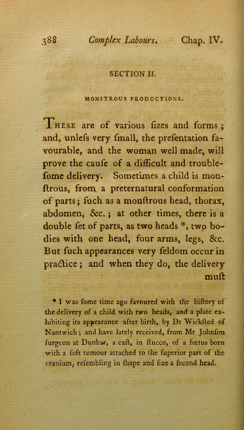 SECTION II. MONSTROUS PRODUCTIONS^ These are of various fizes and forms; and, unlefs very fmall, the prefentation fa- vourable, and the woman well made, will prove the caufe of a difficult and trouble- fome delivery. Sometimes a child is mon- ftrous, from a preternatural conformation of parts; fuch as a monftrous head, thorax, abdomen, &c.; at other times, there is a double fet of parts, as two heads *, two bo- dies with one head* four arms, legs, &c. But fuch appearances very feldom occur in pra&ice ; and when they do, the delivery muft * I was fome time ago favoured with the hiftory of the delivery of a child with two heads, and a plate ex- hibiting its appearance after birth,, by Dr Wickfted of Nantwich •, and have lately received, from Mr Johnfon furgeon at Dunbar, a caft, in ftucco, of a foetus born with a foft tumour attached to the fuperior part of the cranium, refembling in ftiape and fize a fecond head.