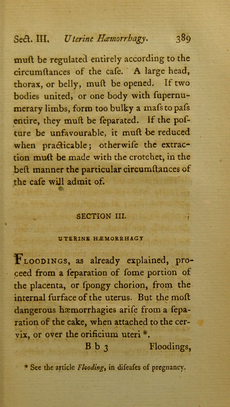 muft be regulated entirely according to the circumdances of the cafe. A large head, thorax, or belly, mud be opened. If two bodies united, or one body with fupernu- merary limbs, form too bulky a mafstopafs entire, they mud be feparated. If the pof- ture be unfavourable, it mud be reduced when practicable; otherwife the extrac- tion mud be made with the crotchet, in the bed manner the particular circumdances of the cafe will admit of. * SECTION III. ; UTERINE H^MORRHAGI . * \ Floodings, as already explained, pro- ceed from a feparation of fome portion of the placenta, or fpongy chorion, from the internal furface of the uterus. But the mod • T * ' \ ' r dangerous hsemorrhagies arife from a fepa- ration of the cake, when attached to the cer- vix, or over the orificium uteri *. B b 3 Floodings, * See the article Floodings in difeafes of pregnancy.