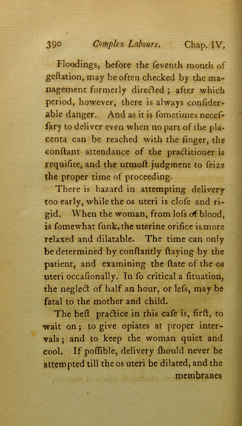 Floodings, before the feventh month of geftation, may be often checked by the ma- nagement formerly directed ; after which period, however, there is always confider- able danger. And as it is fometimes necef- fary to deliver even when no part of the pla- centa can be reached with the finger, the conftant attendance of the praditioner is * requifite, and the utmofl judgment to feize the proper time of proceeding. There is hazard in attempting delivery too early, while the os uteri is clofe and ri- gid. When the woman, from lofs of blood, is fomewhat funk, the uterine orifice is more relaxed and dilatable. The time can only be determined by conftantly flaying by the patient, and examining the (late of the os uteri occafionally. In fo critical a fituation, the negled of half an hour, or lefs, may be fatal to the mother and child. The bed pradice in this cafe is, firft, to ■wait on; to give opiates at proper inter- vals ; and to keep the woman quiet and cool. If pofiible, delivery (hould never be attempted till the os uteri be dilated, and the membranes