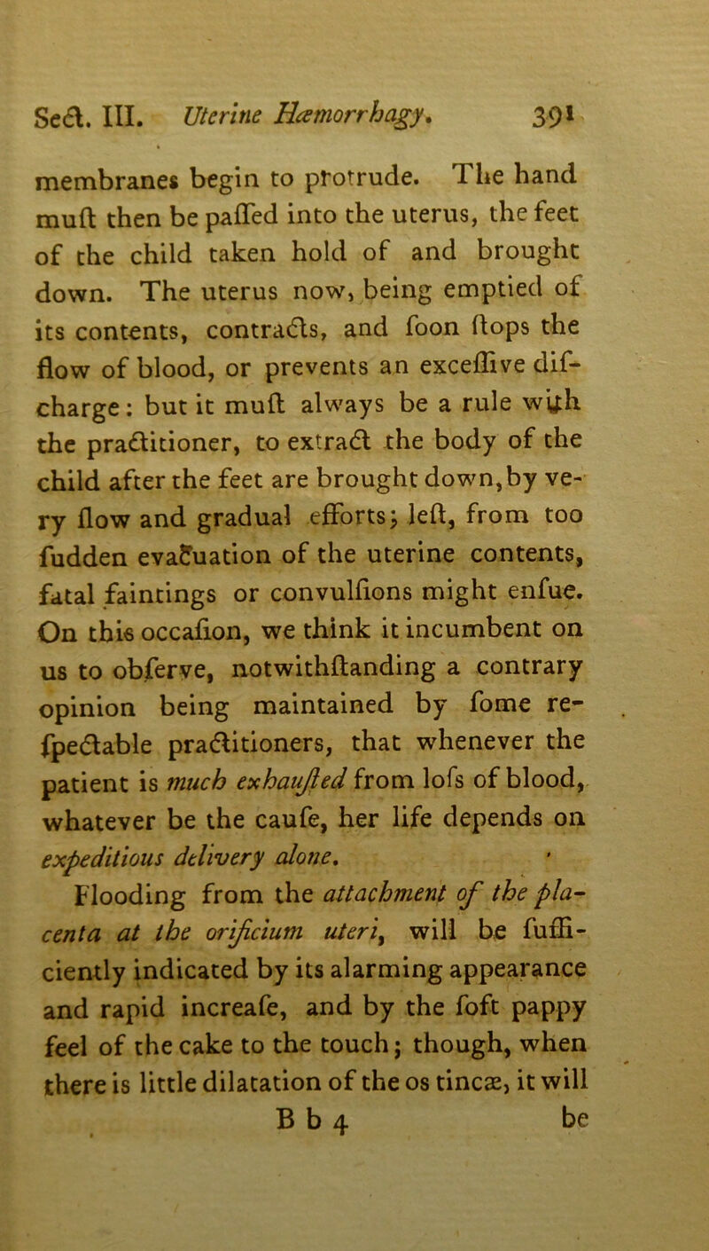 membranes begin to protrude. 1 lie hand muft then be pafled into the uterus, the feet of the child taken hold of and brought down. The uterus now, being emptied of its contents, contracts, and foon Hops the flow of blood, or prevents an exceffive dif- charge: but it mull always be a rule wtfh the pra&itioner, to extradl the body of the child after the feet are brought down,by ve- ry flow and gradual efforts; left, from too fudden evaluation of the uterine contents, fatal faintings or convulftons might enfue. On this occafion, we think it incumbent on us to obferve, notwithftanding a contrary opinion being maintained by fome re- fpe&able pra&itioners, that whenever the patient is much exhaujled from lofs of blood, whatever be the caufe, her life depends on expeditious delivery alone. Flooding from the attachment of the pla- centa at the orificium uterit will be furfi- ciently indicated by its alarming appearance and rapid increafe, and by the foft pappy feel of the cake to the touch; though, when there is little dilatation of the os tincae, it will B b 4 be