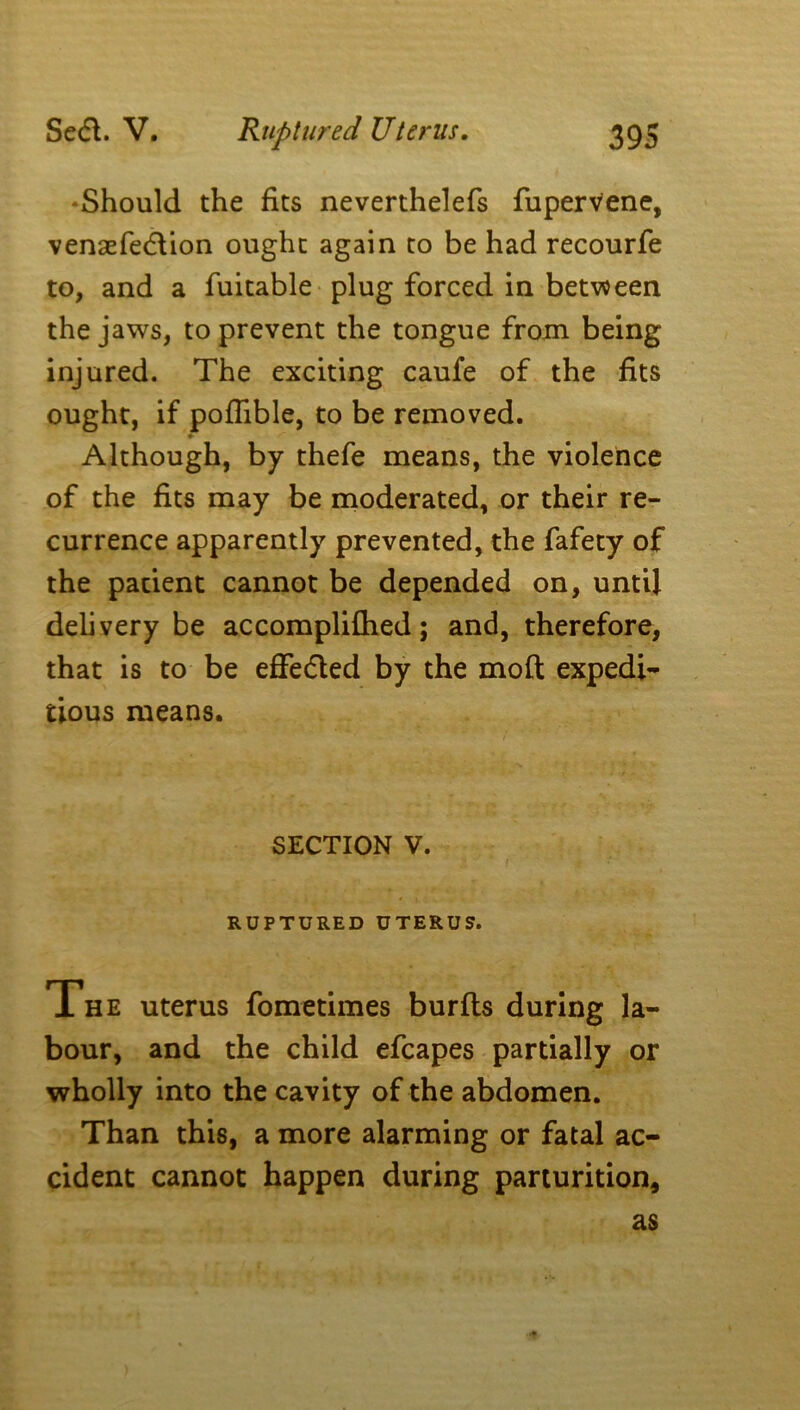 Sedl. V. ^Should the fits neverthelefs fupervene, venaefedlion ought again to be had recourfe to, and a fuitable plug forced in between the jaws, to prevent the tongue from being injured. The exciting caufe of the fits ought, if pofiible, to be removed. ♦ Although, by thefe means, the violence of the fits may be moderated, or their re- currence apparently prevented, the fafety of the pacient cannot be depended on, until delivery be accomplifhed; and, therefore, that is to be effected by the moft expedi- tious means. SECTION V. RUPTURED UTERUS. The uterus fometimes burfts during la- bour, and the child efcapes partially or wholly into the cavity of the abdomen. Than this, a more alarming or fatal ac- cident cannot happen during parturition, as