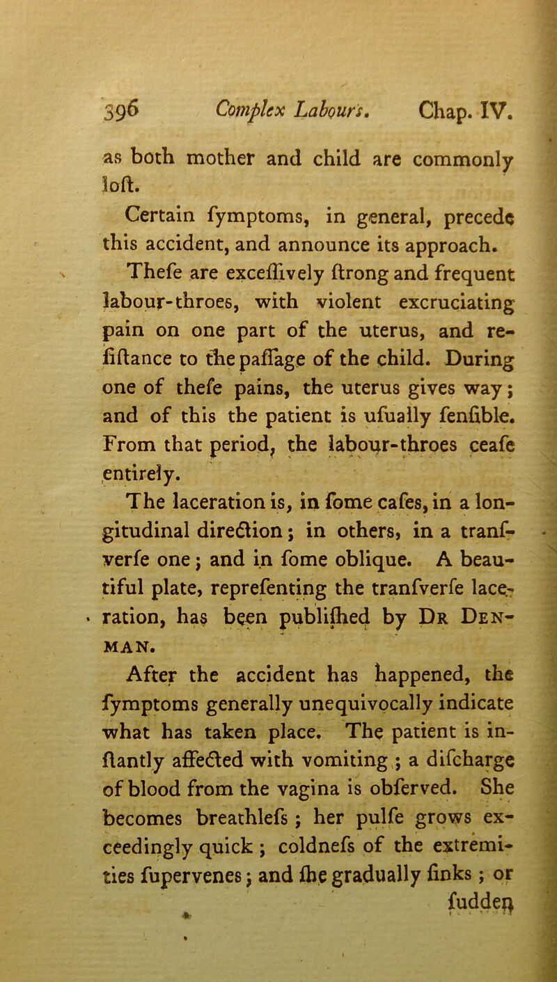 as both mother and child are commonly loft. Certain fymptoms, in general, precede this accident, and announce its approach. Thefe are exceflively ftrongand frequent labour-throes, with violent excruciating pain on one part of the uterus, and re- finance to the paffage of the child. During one of thefe pains, the uterus gives way; and of this the patient is ufually fenfible. From that period, the labour-throes ceafe entirely. The laceration is, in fome cafes, in a lon- gitudinal direflion; in others, in a tranf- verfe one; and in fome oblique. A beau- tiful plate, reprefenting the tranfverfe lace- • ration, has been publiftied by Dr Den- man. After the accident has happened, the fymptoms generally unequivocally indicate what has taken place. The patient is in- ftantly affedled with vomiting ; a difeharge of blood from the vagina is obferved. She becomes breathlefs; her pulfe grows ex- ceedingly quick ; coldnefs of the extremi- ties fupervenes ; and ftie gradually finks; or