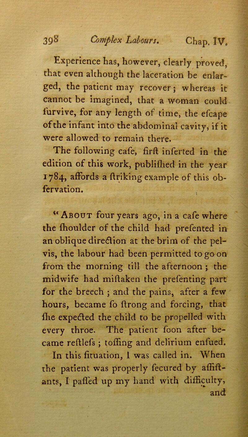 Experience has, however, clearly proved, that even although the laceration be enlar- ged, the patient may recover; whereas it cannot be imagined, that a woman could lurvive, for any length of time, the efcape of the infant into the abdominal cavity, if it were allowed to remain there. The following cafe, firft inferted in the edition of this work, publilhed in the year 1784, affords a finking example of this ob- fervation. u About four years ago, in a cafe where the fhoulder of the child had prefented in an oblique diredlion at the brim of the pel- vis, the labour had been permitted to go on from the morning till the afternoon ; the midwife had miflaken the prefenting part for the breech ; and the pains, after a few hours, became fo ftrong and forcing, that fhe expedled the child to be propelled with every throe. The patient foon after be- came reftlefs; tolling and delirium enfued. In this fituation, 1 was called in. When the patient was properly fecured by alfift- ants, I palTed up my hand witfy difficulty, and