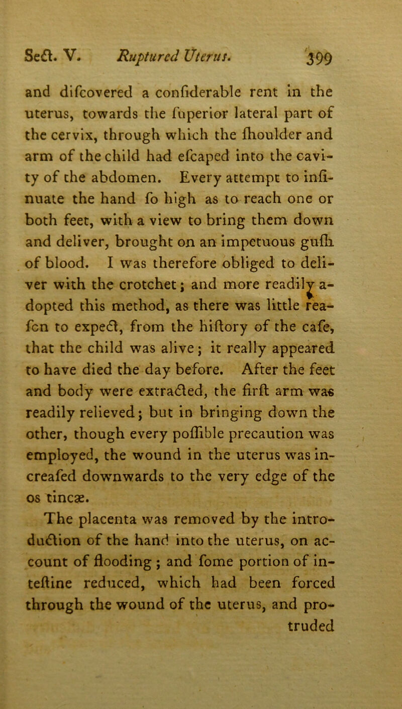 and difeovered a confiderable rent in the uterus, towards the fuperior lateral part of the cervix, through which the fhoulder and arm of the child had efcaped into the cavi- ty of the abdomen. Every attempt to infi- nuate the hand fo high as to reach one or both feet, with a view to bring them down and deliver, brought on an impetuous gufli of blood. I was therefore obliged to deli- ver with the crotchet; and more readily a- dopted this method, as there was little rea- fen to exped, from the hiftory of the cafe, that the child was alive; it really appeared to have died the day before. After the feet and body were extraded, the firft arm was readily relieved; but in bringing down the other, though every poflible precaution was employed, the wound in the uterus was in- creafed downwards to the very edge of the os tincae. The placenta was removed by the intro- duction of the hand into the uterus, on ac- count of flooding ; and fome portion of in- teftine reduced, which had been forced through the wound of the uterus, and pro- truded