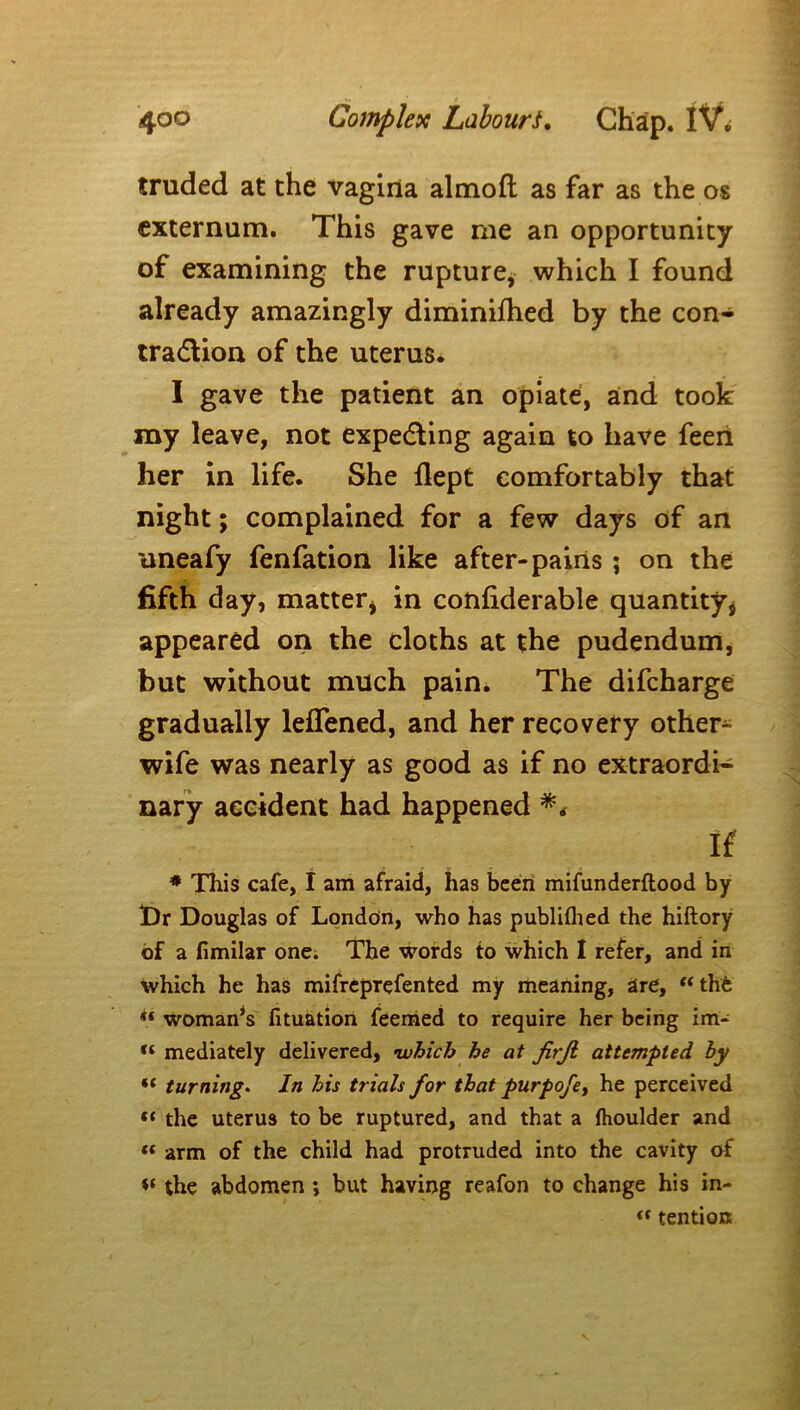 truded at the vagina almoft as far as the os externum. This gave me an opportunity of examining the rupture, which I found already amazingly diminifhed by the con- traction of the uterus. I gave the patient an opiate, and took my leave, not expecting again to have feen her in life. She flept comfortably that night; complained for a few days of an tineafy fenfation like after-pains; on the fifth day, matter* in confiderable quantity* appeared on the cloths at the pudendum, but without much pain. The difcharge gradually leffened, and her recovery others wife was nearly as good as if no extraordi- nary accident had happened ** If * This cafe, I am afraid, has been mifunderftood by Dr Douglas of London, who has publilhed the hiftory of a fimilar one. The words to which I refer, and in which he has mifreprefented my meaning, are, “ the ** woman*s fituation feemed to require her being im- “ mediately delivered, •which he at JirJi attempted by “ turning. In his trials for that purpofe, he perceived «« the uterus to be ruptured, and that a fhoulder and « arm of the child had protruded into the cavity of the abdomen *, but having reafon to change his in- ft tention