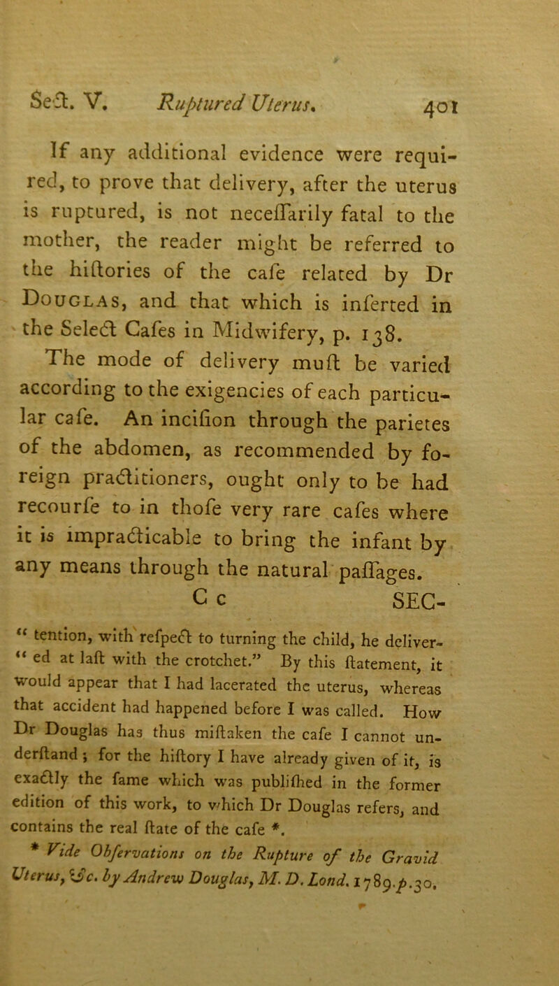 If any additional evidence were requi- red, to prove that delivery, after the uterus is ruptured, is not necedarily fatal to the mother, the reader might be referred to the hiftories of the cafe related by Dr Douglas, and that which is inferted in the Seled Cafes in Midwifery, p. 138. The mode of delivery muft be varied according to the exigencies of each particu- lar cafe. An inciiion through the parietes of the abdomen, as recommended by fo- reign praditioners, ought only to be had recourfe to in thofe very rare cafes where it is impradicable to bring the infant by any means through the natural paflages. Cc SEC- “ tendon, with refpeft to turning the child, he deliver- “ ed at laft with the crotchet.” By this ftatement, it would appear that I had lacerated the uterus, whereas that accident had happened before I was called. How- Dr Douglas has thus miftaken the cafe I cannot un- derftand ; for the hiftory I have already given of it, is exactly the fame which was publifhed in the former edition of this work, to which Dr Douglas refers, and contains the real (late of the cafe *. * Vide Obfervations on the Rupture of the Gravid Uterust i$c. by Andrew Douglas, M. D. Lond. 1789./).30.