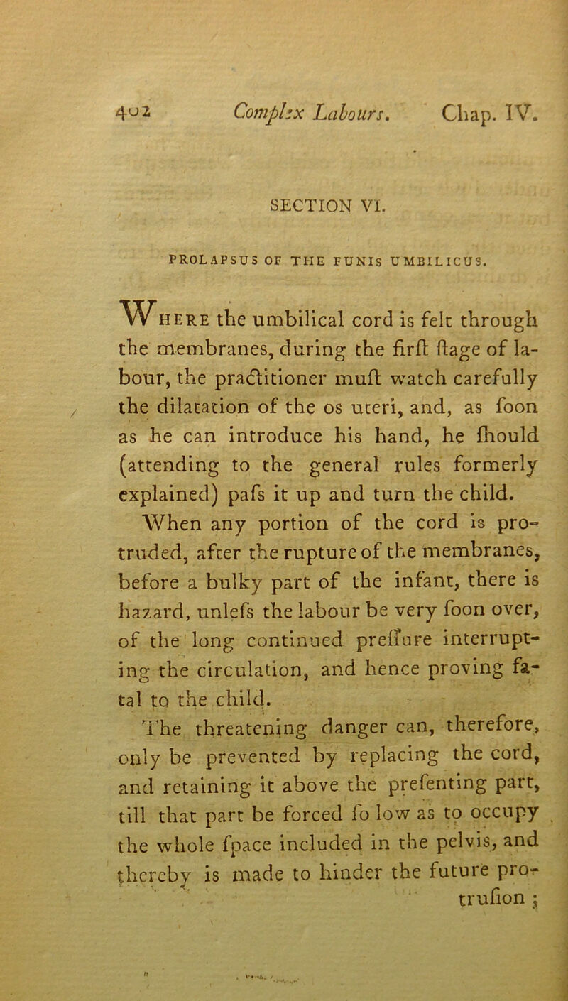 SECTION VI. PROLAPSUS OF THE FUNIS UMBILICUS. Where the umbilical cord is felt through the membranes, during the firfh ftage of la- bour, the practitioner mud watch carefully the dilatation of the os uteri, and, as foon as he can introduce his hand, he fhould (attending to the general rules formerly explained) pafs it up and turn the child. When any portion of the cord is pro- truded, after the rupture of the membranes, before a bulky part of the infant, there is hazard, unlefs the labour be very foon over, of the long continued prefiure interrupt- ing the circulation, and hence proving fa- tal to the child. The threatening danger can, therefore, only be prevented by replacing the cord, and retaining it above the prelenting part, till that part be forced fo low as to occupy the whole fpace included in the pelvis, and thereby is made to hinder the future pro- trufion ;