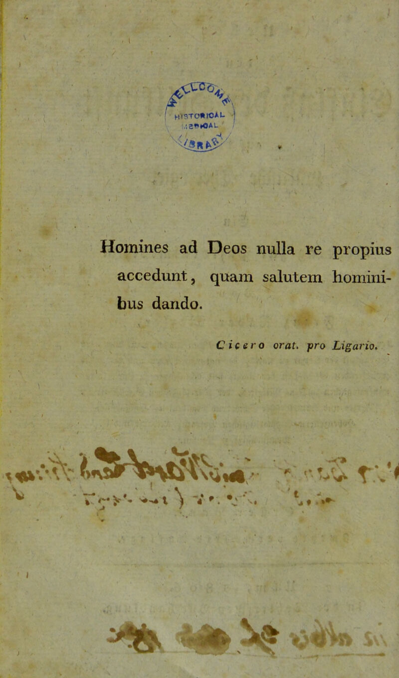 ^c%. I hTSTOÄICAI- J .!2»M>AL mW; % Homines ad Deos nulla re propius accedunt, quam salutem homini- bus dando. Cicero orat. pro Ligario. ' ’ v * » <'*>'*• '•'»l ) V r. \ -<* . , ‘„..v