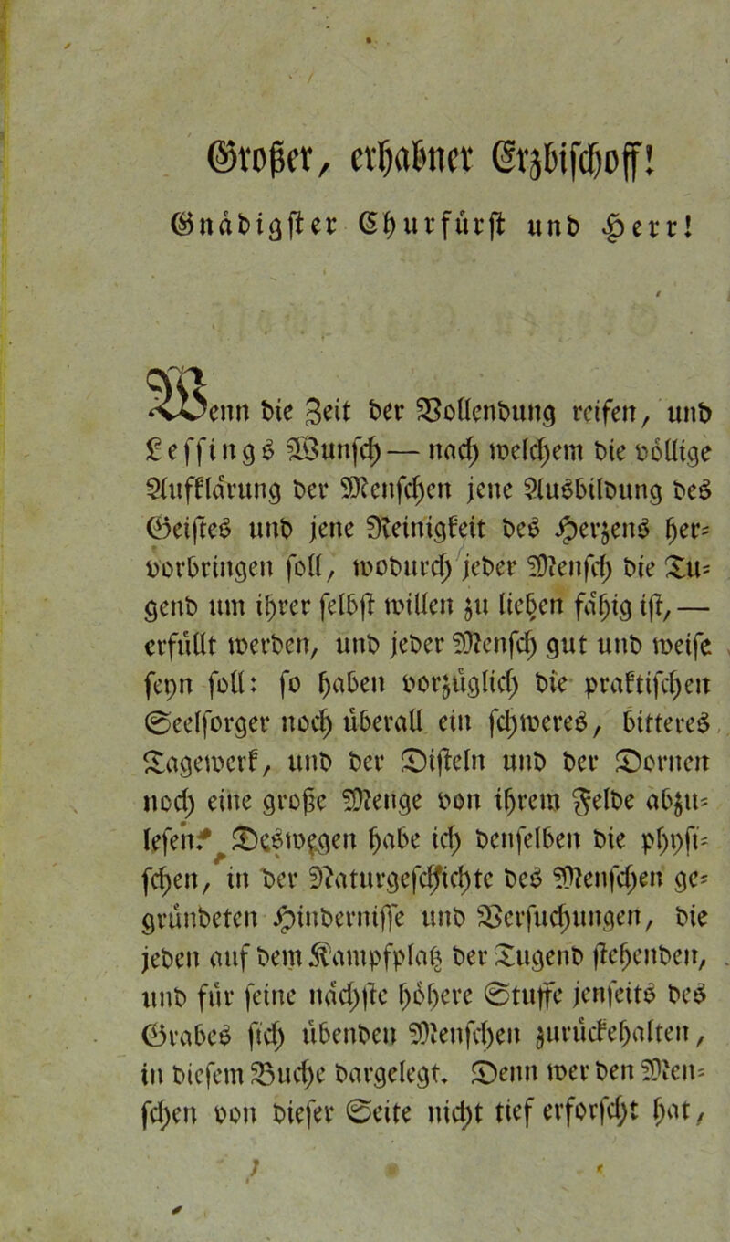 ©rojkr, evfjatmcv Gv^ifcftoff! ®ndbtgfUr (Si> u r für fl unb |mt! ‘vOenn t>ie Seit ber SMenbung reifen, unb £ e ffi n 9 $ SSunfd) — und; welchem t>te wollige $(uffldrung bei* 9Jtenfd)en jene 9lu6bilbung be$ 0ei|le£ unb jene ffteinigfett beb #erjenb (jer= verbringen foll, rooburcf) jeber 9)?enfd) bte Xu- genb um ißrer felbß nullen ju lieben fdfjtg tff,— erfüllt werben, unb jeber 2ftenfcf) gut unb weife fepn foll: fo fabelt vorjüglid) bie praftifcfyen ©eelforger uod) überall ein fdpwereb, btttereb Sagewerf, unb ber Nifteln unb bei* Soweit nod) eine große Selige von tfjrem Selbe äbgtt- lefertf Sebw$gen fjabe id) benfelben bie pfjpfü fdpen, in ber 9?aturgefcfftd)te beb SWenfdjen ge* grünbeten Jptnbernifife unb SSerfuc^ungen, bie jebeit mif bemfötmpfplafc ber Sugenb fiefjenbeit, unb für feine nddpfte l;obere 0tufe jenfeitb beb 0vabeb fid) übenbeu 9)'enfd)eu $urücfeljatten, in biefem 83ud)e bargelegt, Senn wer ben 2?'cn* fdpeu von biefer 0eite nidpt tief erforfdpt fpat,