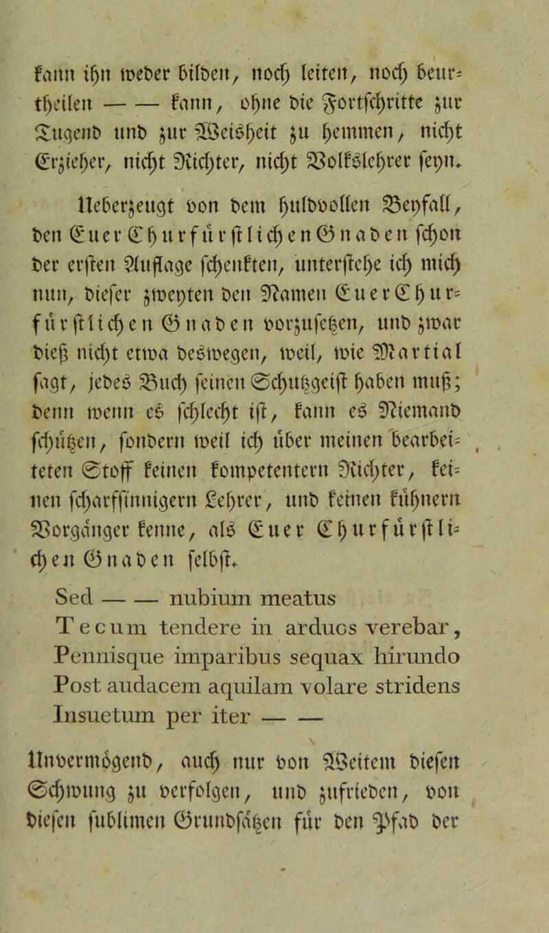 faitit tßit meber bttbett, nocß leiten, nocß 6eur^ tßetten fann, of)ne He gortfcßritte $ut Sugenb unb jur 2öei6ßeit §u hemmen, nießt (Spießer, nießt Dttc^ter, nießt SSolfSleßrer fepiu Ueber^eugt bon bem ßulbbotten 23epfalt, ben ©uer’Cßttrfür|Hicßen©naben fcf>oit ber erjfeit Auflage fcßeitfteit, unterließe icß mieß nun, biefer jmepten ben tarnen <£uer(Eßur» für ft t i cf) e rt ©naben borjufeßen, unb jroar bieg nießt etwa belegen, lbeü, me !Ü! arttat fagt, jebe$ 23ucß feinen 0cßttßgeijf ßaben muß; beim wenn e$ feßteeßt ift, bann e£ ffttemanb fcßüßeit, fonbern meit icß über meinen bearbet- , teten 0toff feinen fompetentern Üticßter, feb nen fcßatfftnnigern Beßrer, unb feinen füßnent SSor,ganger feinte, al3 (£uer ©ßtirftirfili- eßen ©naben fel&fb Sed nubirnn meatus Tecum tendere in arducs verebar, Pennisque imparibus sequax hirundo Post audacem aquilam volare stridens Insuetum per iter Itnbermogenb, aueß nur boit fettem biefen 0cßmung ju berfolgeit, unb ptfriebett, boit biefeit fublinteit ©runbfdßen für ben ‘J'fab ber
